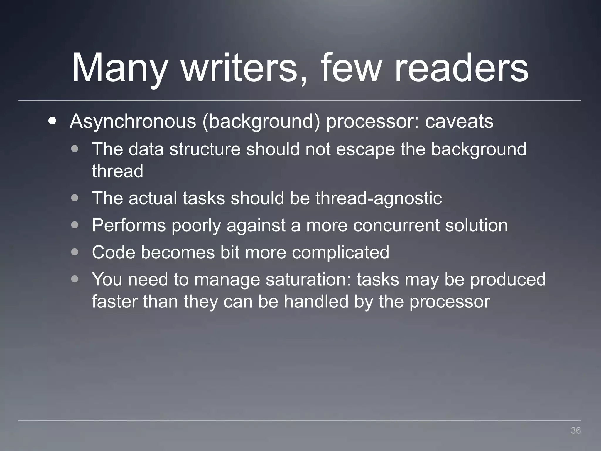 Many writers, few readersAsynchronous (background) processor: caveatsThe data structure should not escape the background threadThe actual tasks should be thread-agnosticPerforms poorly against a more concurrent solutionCode becomes bit more complicatedYou need to manage saturation: tasks may be produced faster than they can be handled by the processor36