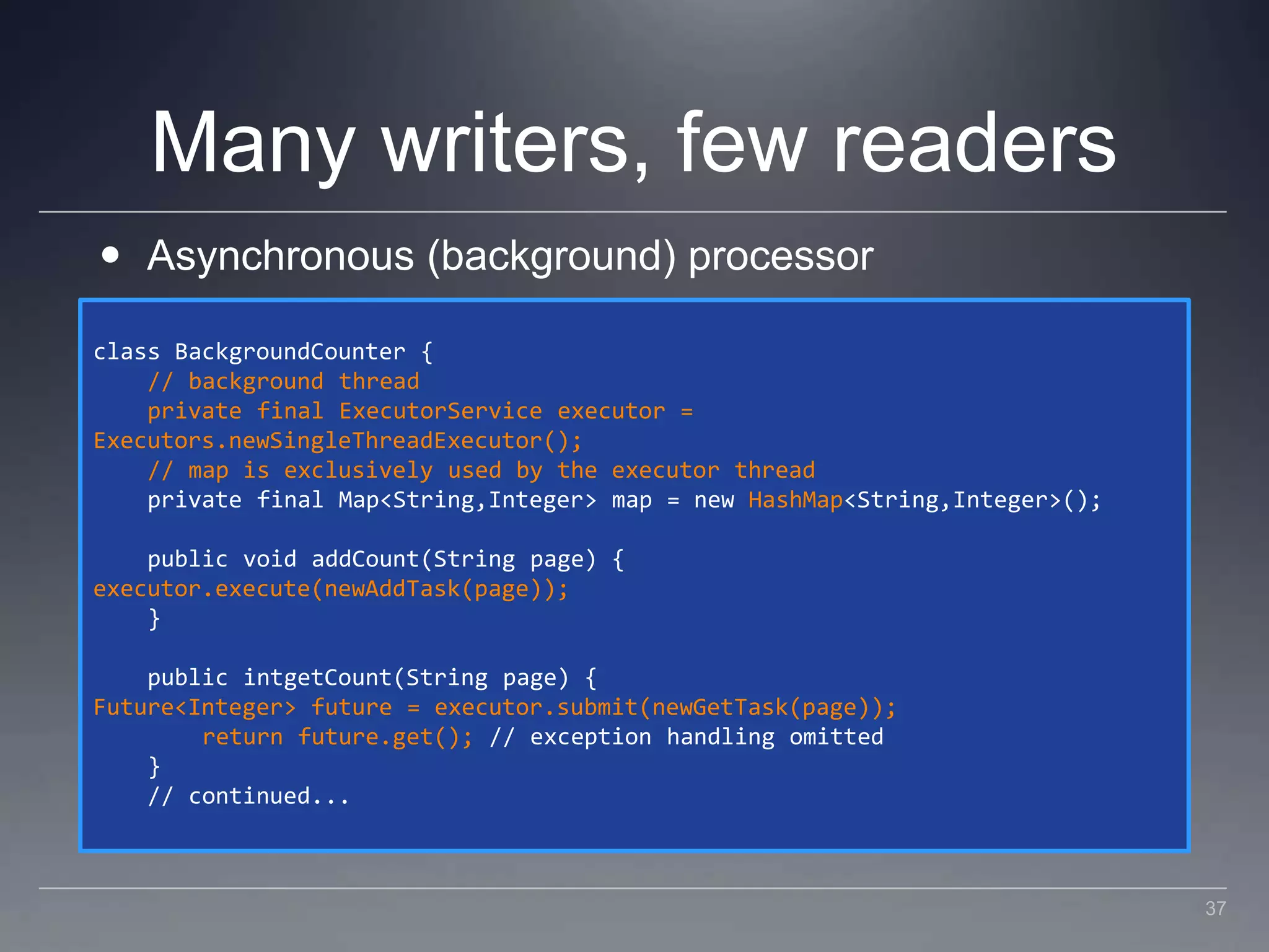 Many writers, few readersAsynchronous (background) processorclass BackgroundCounter {    // background thread    private final ExecutorService executor =Executors.newSingleThreadExecutor();    // map is exclusively used by the executor thread    private final Map<String,Integer> map = new HashMap<String,Integer>();    public void addCount(String page) {executor.execute(newAddTask(page));    }    public intgetCount(String page) {Future<Integer> future = executor.submit(newGetTask(page));        return future.get(); // exception handling omitted    }    // continued...37
