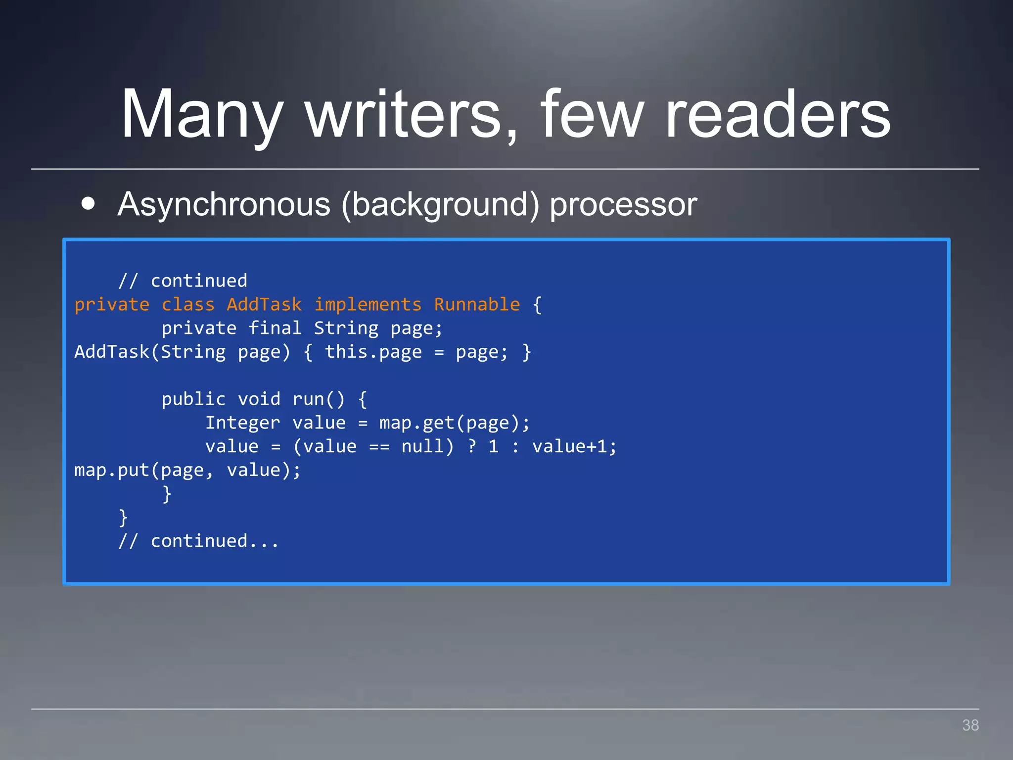 Many writers, few readersAsynchronous (background) processor    // continuedprivate class AddTask implements Runnable {        private final String page;AddTask(String page) { this.page = page; }        public void run() {            Integer value = map.get(page);            value = (value == null) ? 1 : value+1;map.put(page, value);        }    }    // continued...38