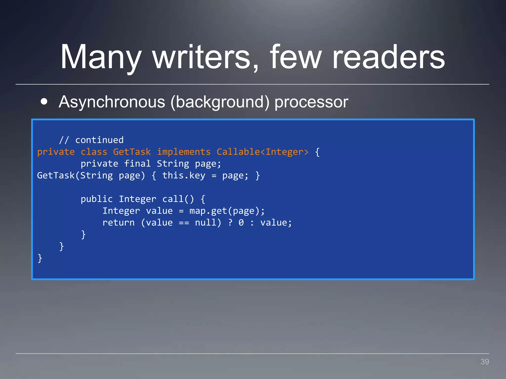 Many writers, few readersAsynchronous (background) processor    // continuedprivate class GetTask implements Callable<Integer> {        private final String page;GetTask(String page) { this.key = page; }        public Integer call() {            Integer value = map.get(page);            return (value == null) ? 0 : value;        }    }}39
