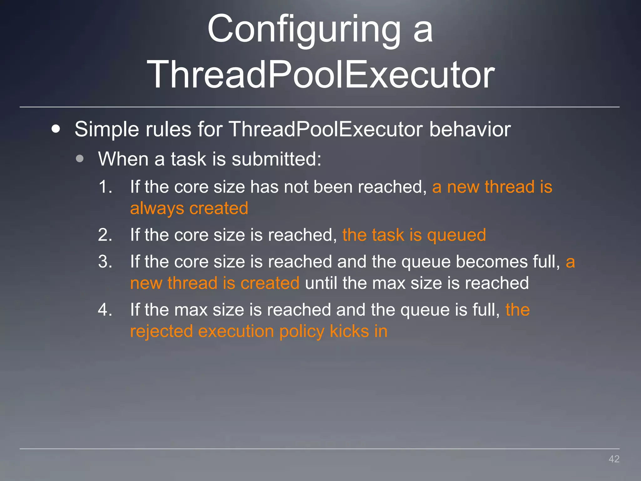 Configuring a ThreadPoolExecutorSimple rules for ThreadPoolExecutor behaviorWhen a task is submitted:If the core size has not been reached, a new thread is always createdIf the core size is reached, the task is queuedIf the core size is reached and the queue becomes full, a new thread is created until the max size is reachedIf the max size is reached and the queue is full, the rejected execution policy kicks in42