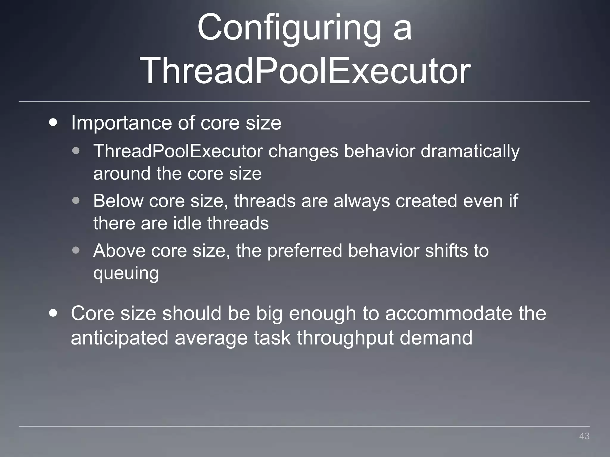 Configuring a ThreadPoolExecutorImportance of core sizeThreadPoolExecutor changes behavior dramatically around the core sizeBelow core size, threads are always created even if there are idle threadsAbove core size, the preferred behavior shifts to queuingCore size should be big enough to accommodate the anticipated average task throughput demand43