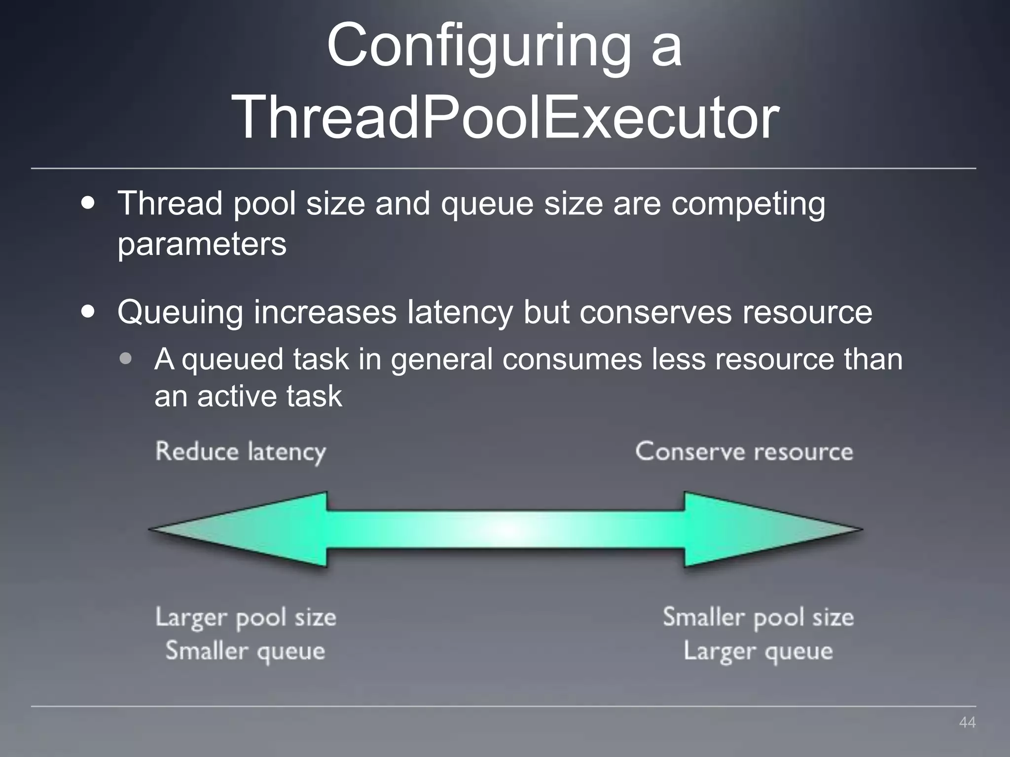 Configuring a ThreadPoolExecutorThread pool size and queue size are competing parametersQueuing increases latency but conserves resourceA queued task in general consumes less resource than an active task44