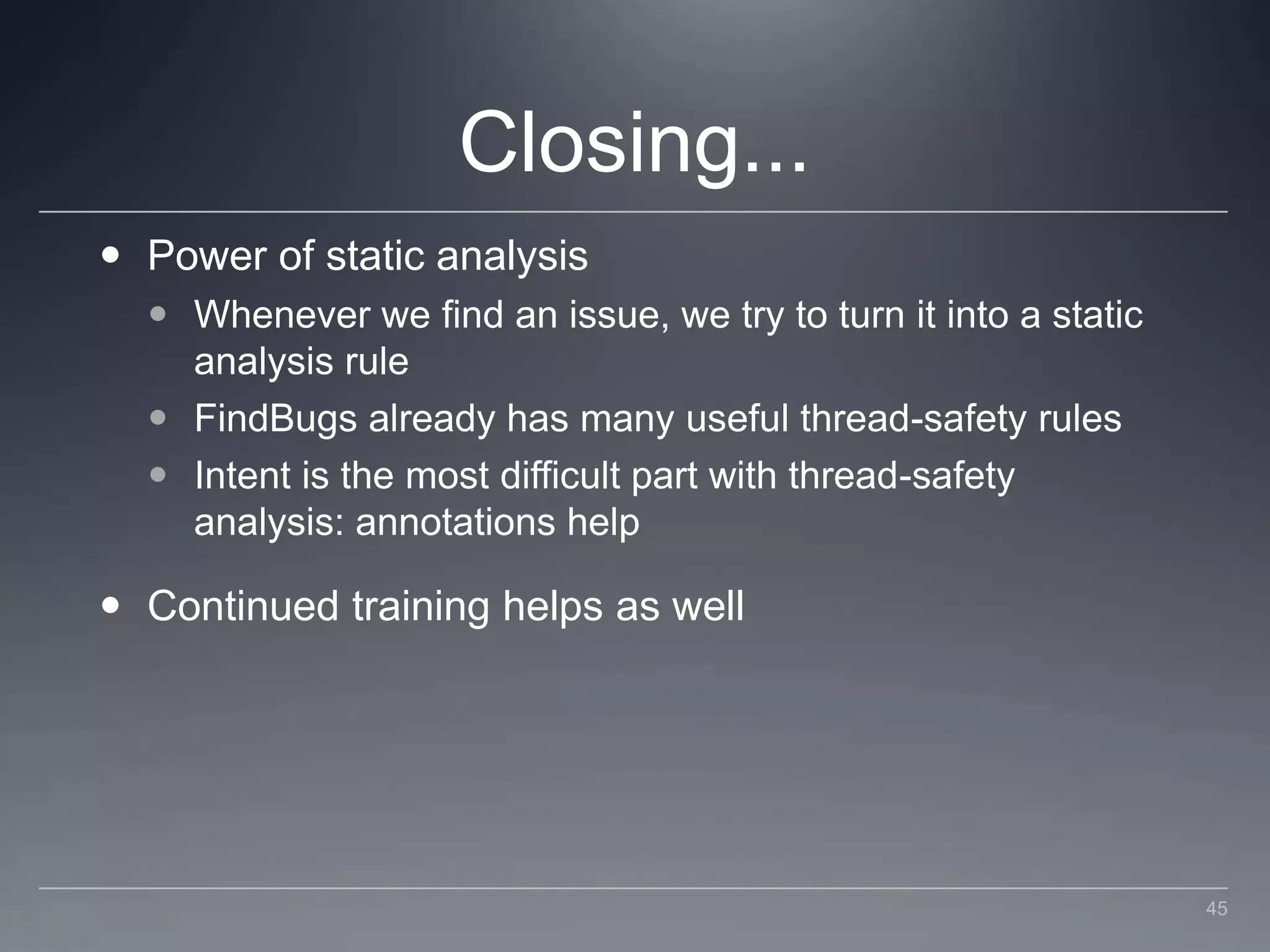 Closing...Power of static analysisWhenever we find an issue, we try to turn it into a static analysis ruleFindBugs already has many useful thread-safety rulesIntent is the most difficult part with thread-safety analysis: annotations helpContinued training helps as well45