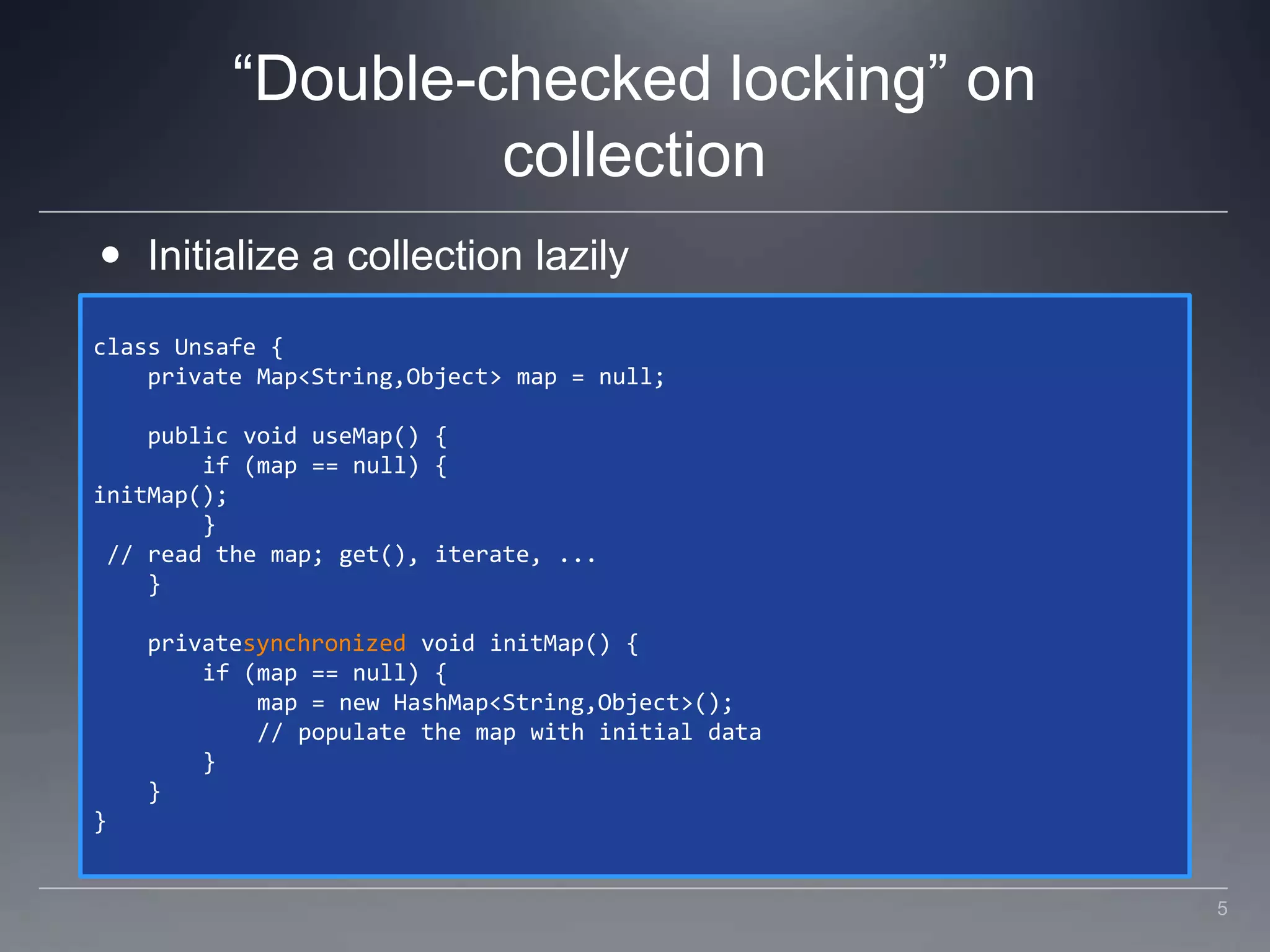 “Double-checked locking” on collectionInitialize a collection lazilyclass Unsafe {    private Map<String,Object> map = null;    public void useMap() {        if (map == null) {initMap();        } // read the map; get(), iterate, ...    }    privatesynchronized void initMap() {        if (map == null) {            map = new HashMap<String,Object>();            // populate the map with initial data        }    }}5