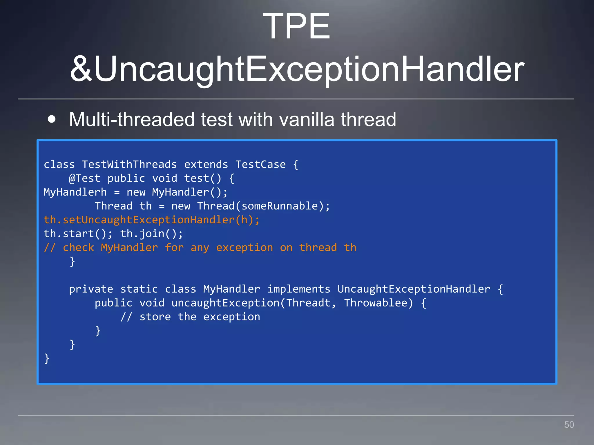 TPE & UncaughtExceptionHandlerMulti-threaded test with vanilla threadclass TestWithThreads extends TestCase {    @Test public void test() {MyHandlerh = new MyHandler();        Thread th = new Thread(someRunnable);th.setUncaughtExceptionHandler(h);th.start(); th.join();// check MyHandler for any exception on thread th    }    private static class MyHandler implements UncaughtExceptionHandler {        public void uncaughtException(Threadt, Throwablee) {            // store the exception        }    }}50