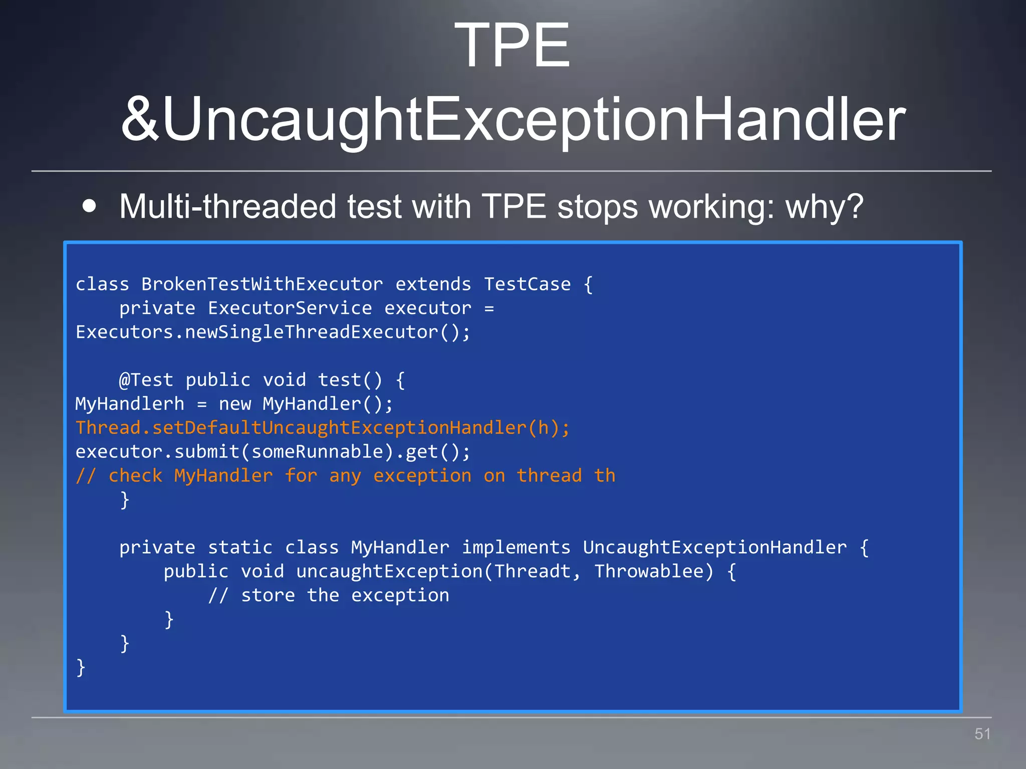 TPE & UncaughtExceptionHandlerMulti-threaded test with TPE stops working: why?class BrokenTestWithExecutor extends TestCase {    private ExecutorService executor = Executors.newSingleThreadExecutor();    @Test public void test() {MyHandlerh = new MyHandler();Thread.setDefaultUncaughtExceptionHandler(h);executor.submit(someRunnable).get();// check MyHandler for any exception on thread th    }    private static class MyHandler implements UncaughtExceptionHandler {        public void uncaughtException(Threadt, Throwablee) {            // store the exception        }    }}51