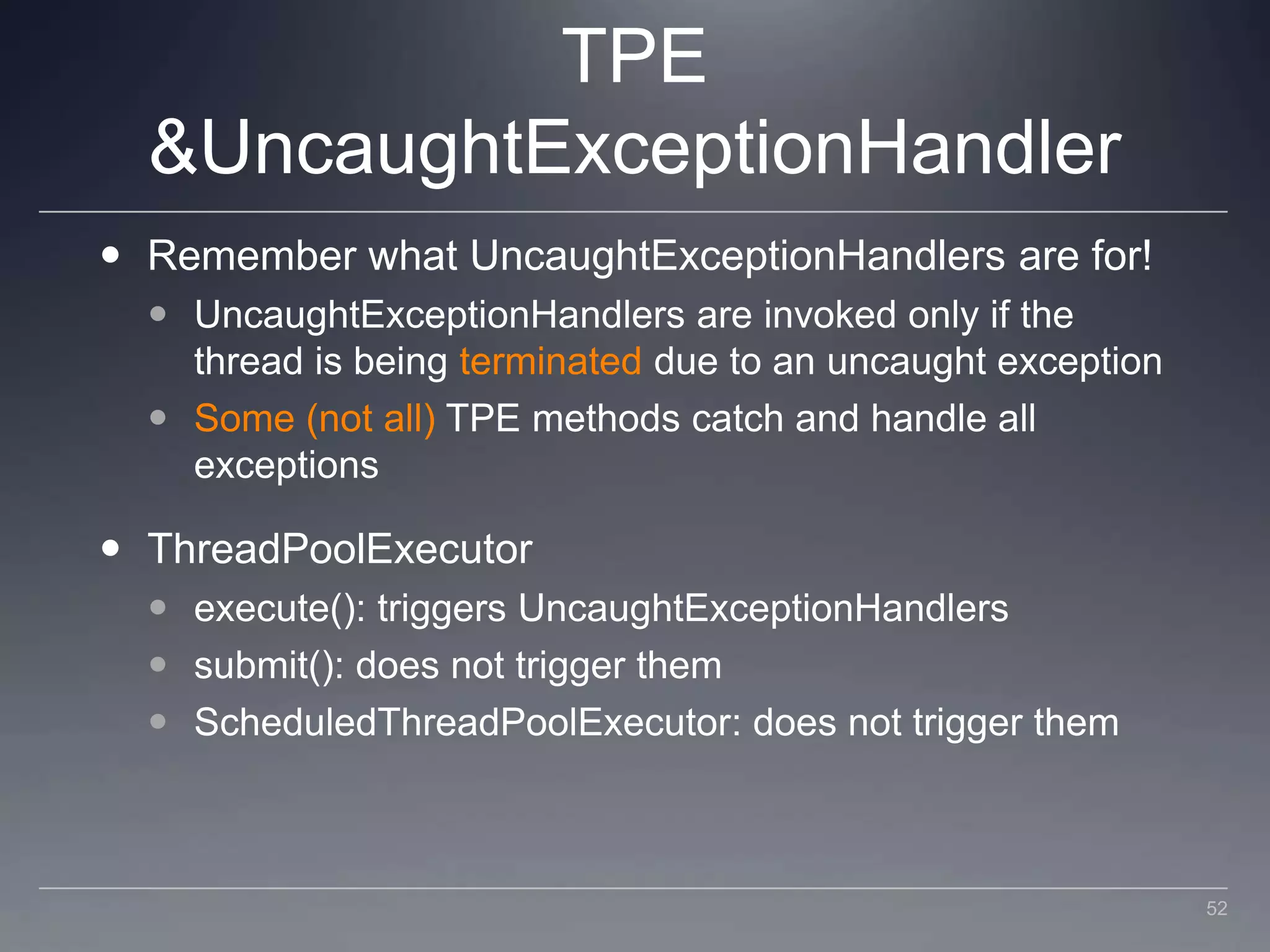 TPE & UncaughtExceptionHandlerRemember what UncaughtExceptionHandlers are for!UncaughtExceptionHandlers are invoked only if the thread is being terminated due to an uncaught exceptionSome (not all) TPE methods catch and handle all exceptionsThreadPoolExecutorexecute(): triggers UncaughtExceptionHandlerssubmit(): does not trigger themScheduledThreadPoolExecutor: does not trigger them52