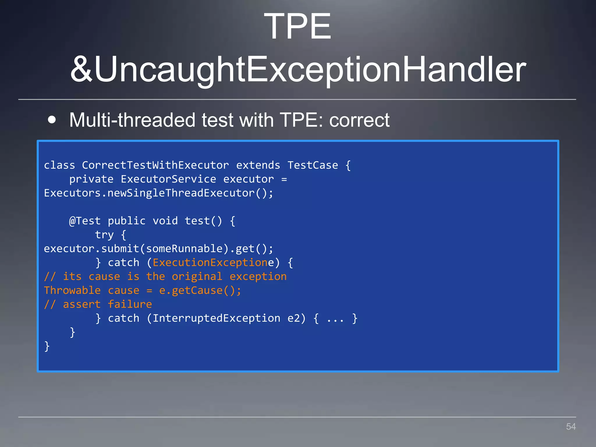 TPE & UncaughtExceptionHandlerMulti-threaded test with TPE: correctclass CorrectTestWithExecutor extends TestCase {    private ExecutorService executor = Executors.newSingleThreadExecutor();    @Test public void test() {        try {executor.submit(someRunnable).get();        } catch (ExecutionExceptione) {// its cause is the original exceptionThrowable cause = e.getCause();// assert failure        } catch (InterruptedException e2) { ... }    }}54