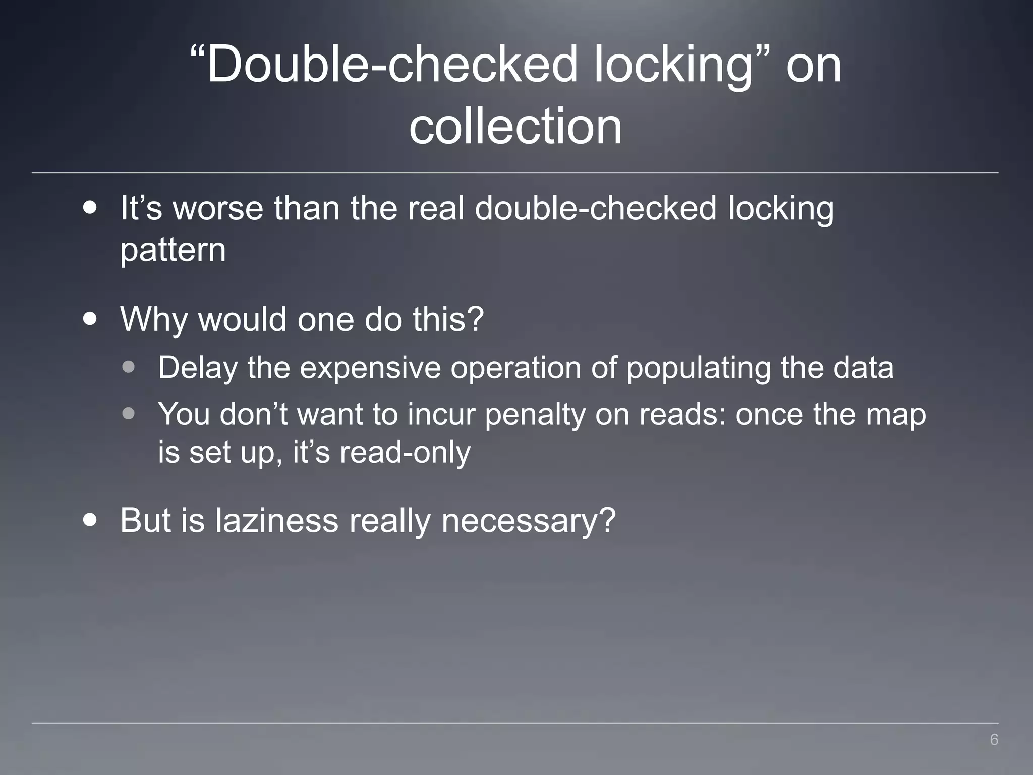 “Double-checked locking” on collectionIt’s worse than the real double-checked locking patternWhy would one do this?Delay the expensive operation of populating the dataYou don’t want to incur penalty on reads: once the map is set up, it’s read-onlyBut is laziness really necessary?6