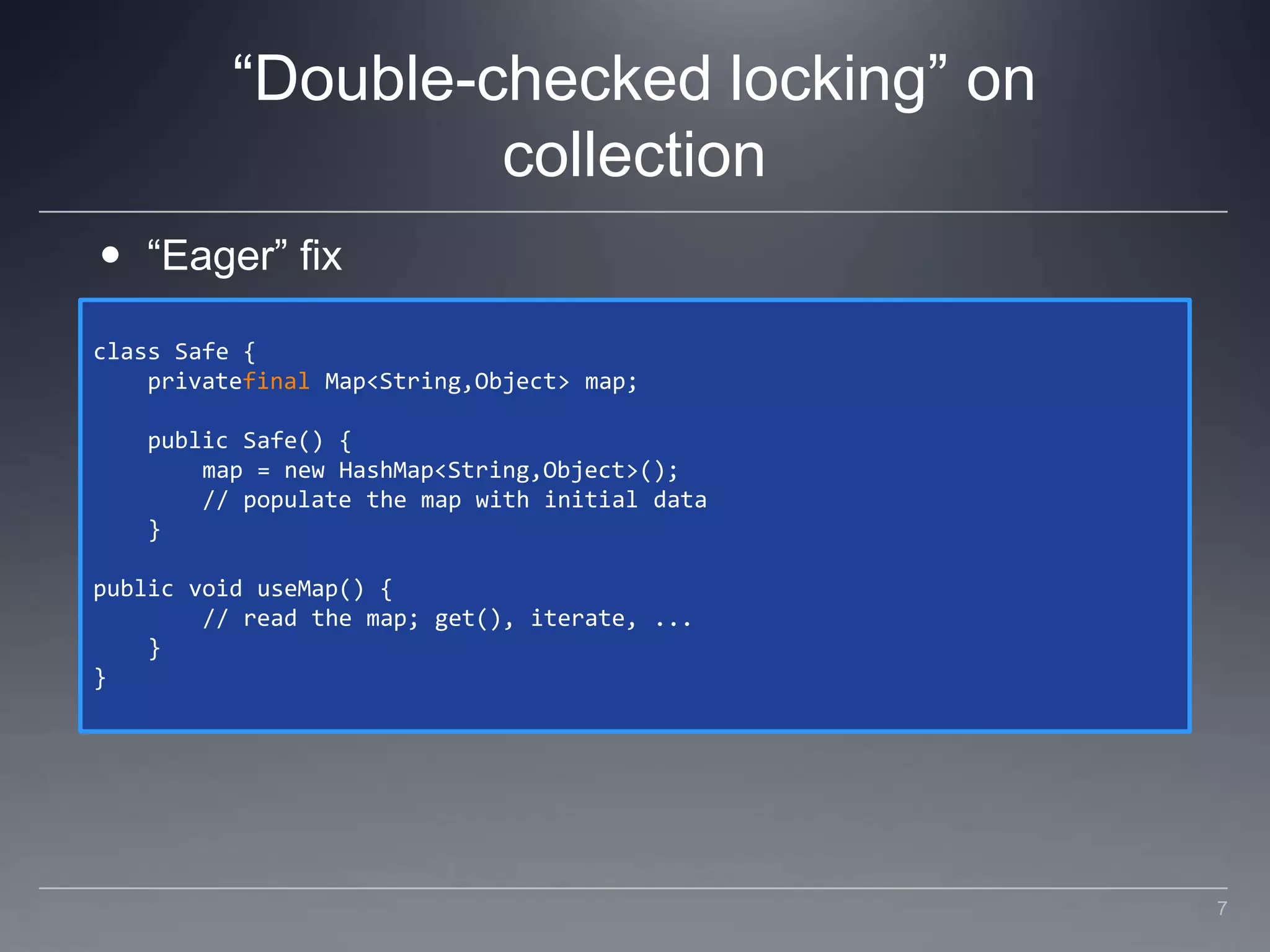 “Double-checked locking” on collection“Eager” fixclass Safe {    privatefinal Map<String,Object> map;    public Safe() {        map = new HashMap<String,Object>();        // populate the map with initial data    }public void useMap() {        // read the map; get(), iterate, ...    }}7