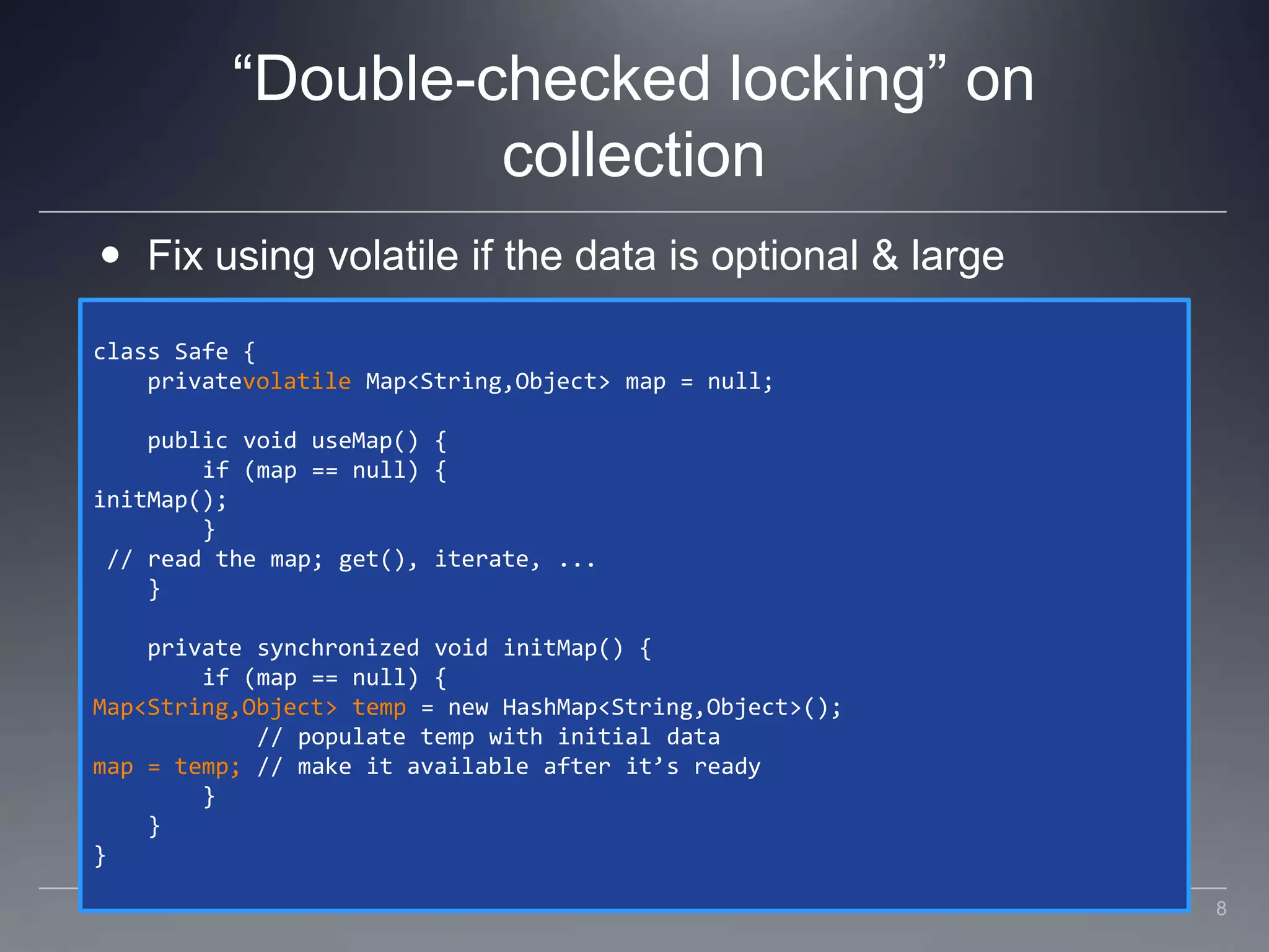 “Double-checked locking” on collectionFix using volatile if the data is optional & largeclass Safe {    privatevolatile Map<String,Object> map = null;    public void useMap() {        if (map == null) {initMap();        } // read the map; get(), iterate, ...    }    private synchronized void initMap() {        if (map == null) {Map<String,Object> temp = new HashMap<String,Object>();            // populate temp with initial datamap = temp; // make it available after it’s ready        }    }}8