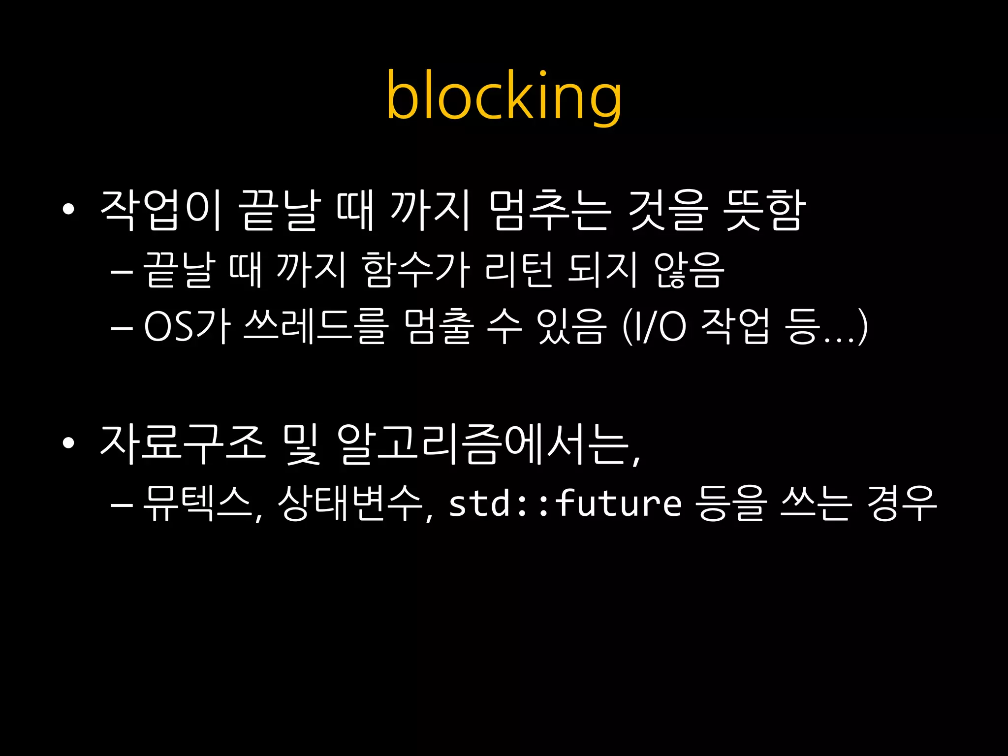 blocking
• 작업이 끝날 때 까지 멈추는 것을 뜻함
– 끝날 때 까지 함수가 리턴 되지 않음
– OS가 쓰레드를 멈출 수 있음 (I/O 작업 등...)
• 자료구조 및 알고리즘에서는,
– 뮤텍스, 상태변수, std::future 등을 쓰는 경우
 