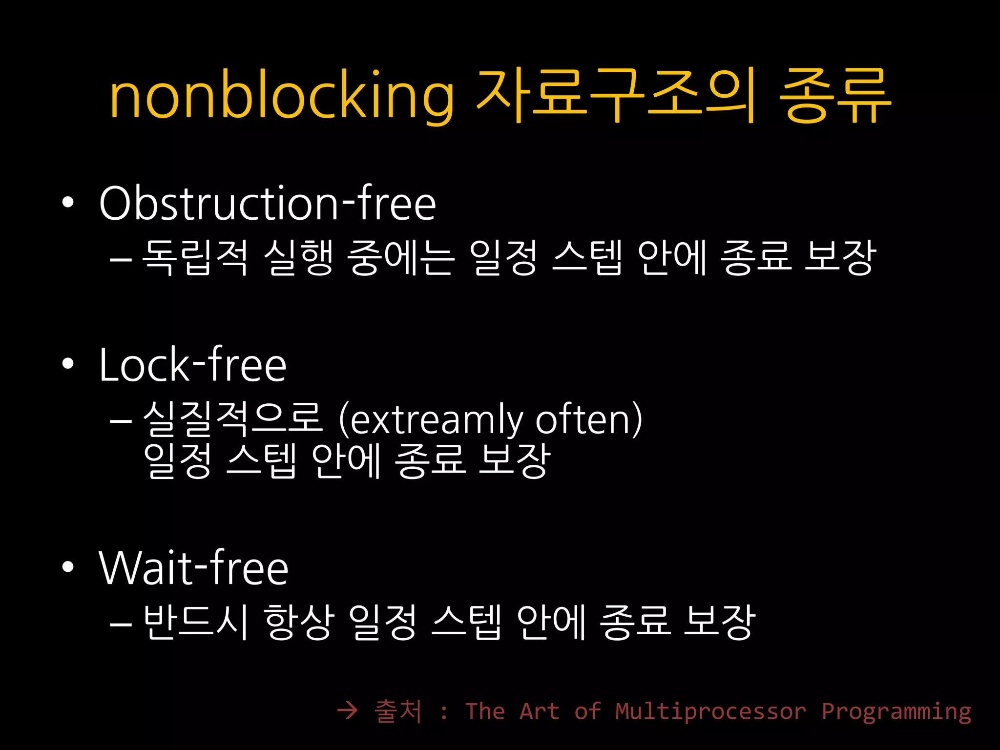 nonblocking 자료구조의 종류
• Obstruction-free
– 독립적 실행 중에는 일정 스텝 안에 종료 보장
• Lock-free
– 실질적으로 (extreamly often)
일정 스텝 안에 종료 보장
• Wait-free
– 반드시 항상 일정 스텝 안에 종료 보장
 출처 : The Art of Multiprocessor Programming
 