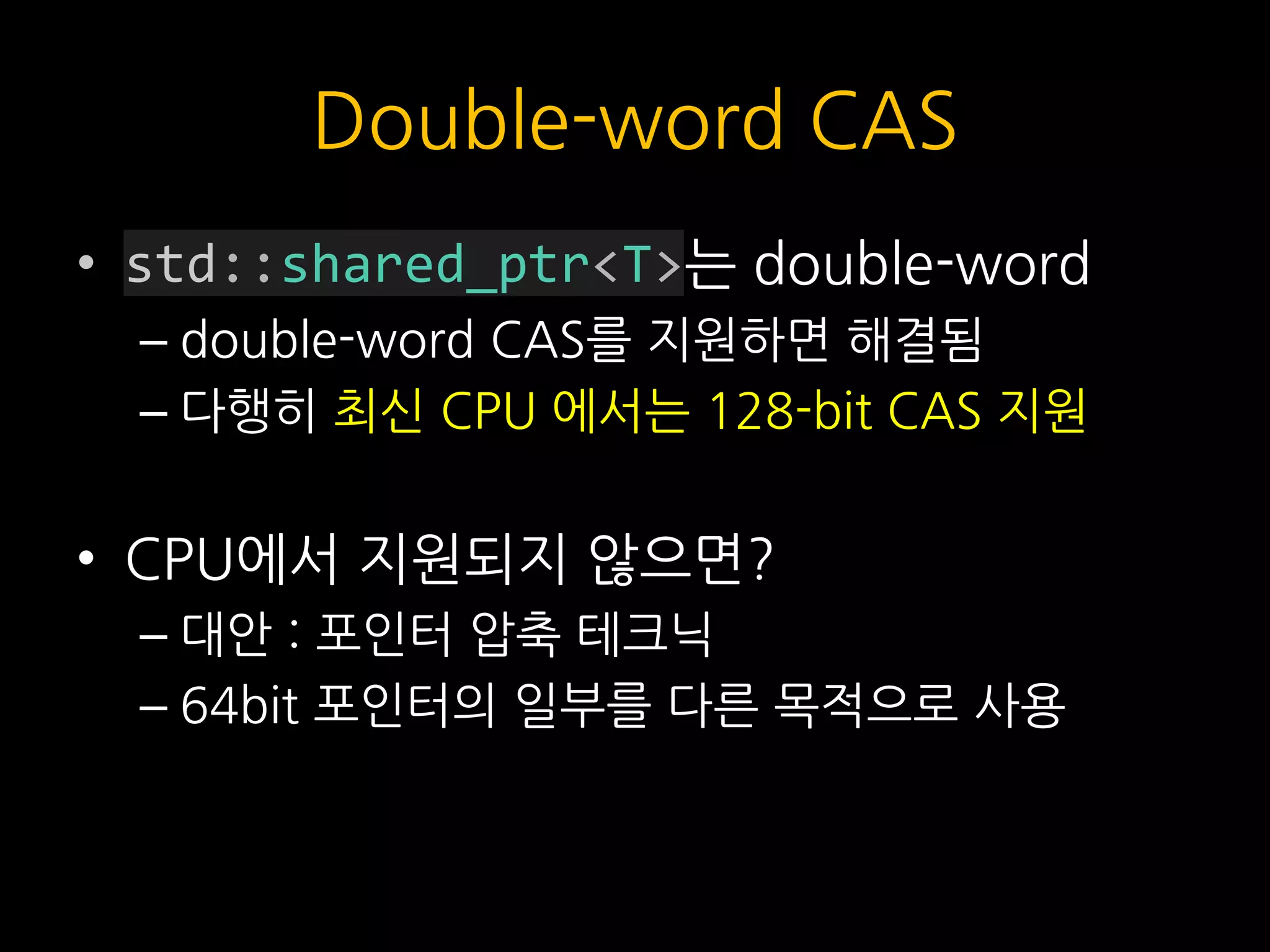 Double-word CAS
• std::shared_ptr<T>는 double-word
– double-word CAS를 지원하면 해결됨
– 다행히 최신 CPU 에서는 128-bit CAS 지원
• CPU에서 지원되지 않으면?
– 대안 : 포인터 압축 테크닉
– 64bit 포인터의 일부를 다른 목적으로 사용
 