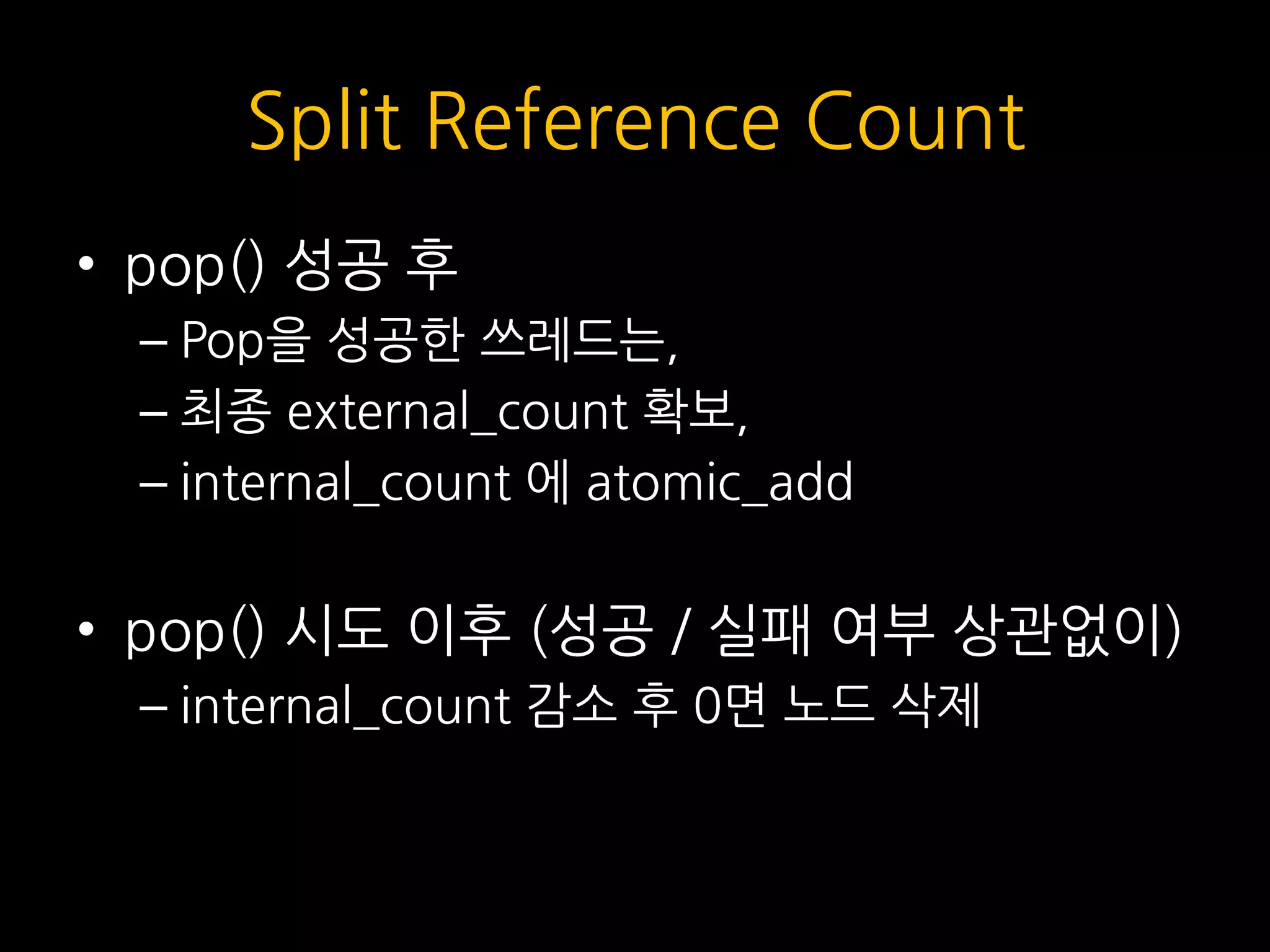 Split Reference Count
• pop() 성공 후
– Pop을 성공한 쓰레드는,
– 최종 external_count 확보,
– internal_count 에 atomic_add
• pop() 시도 이후 (성공 / 실패 여부 상관없이)
– internal_count 감소 후 0면 노드 삭제
 