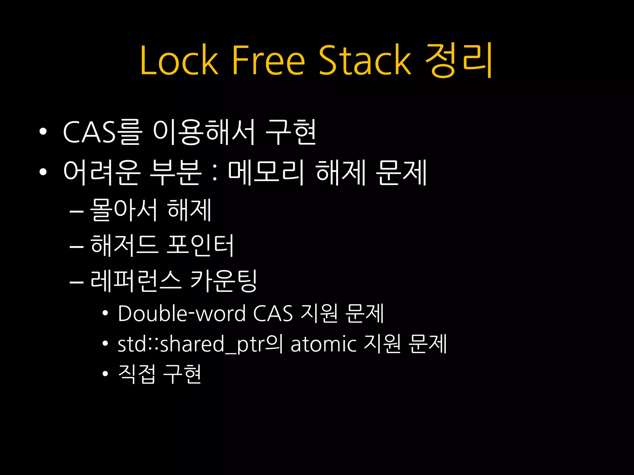 Lock Free Stack 정리
• CAS를 이용해서 구현
• 어려운 부분 : 메모리 해제 문제
– 몰아서 해제
– 해저드 포인터
– 레퍼런스 카운팅
• Double-word CAS 지원 문제
• std::shared_ptr의 atomic 지원 문제
• 직접 구현
 