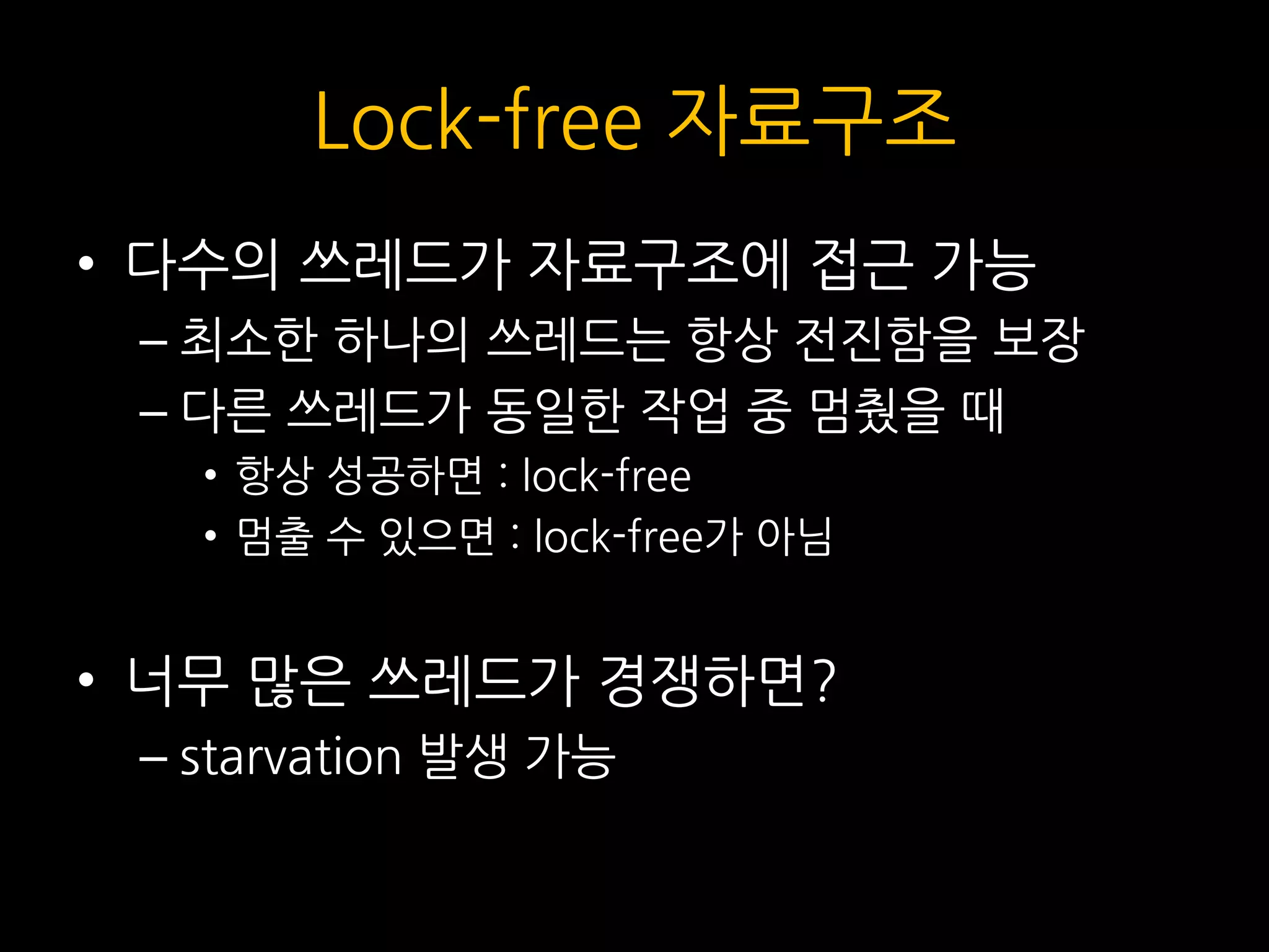 Lock-free 자료구조
• 다수의 쓰레드가 자료구조에 접근 가능
– 최소한 하나의 쓰레드는 항상 전진함을 보장
– 다른 쓰레드가 동일한 작업 중 멈췄을 때
• 항상 성공하면 : lock-free
• 멈출 수 있으면 : lock-free가 아님
• 너무 많은 쓰레드가 경쟁하면?
– starvation 발생 가능
 