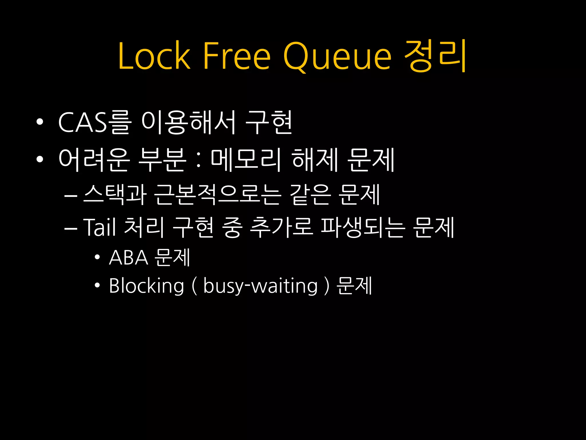 Lock Free Queue 정리
• CAS를 이용해서 구현
• 어려운 부분 : 메모리 해제 문제
– 스택과 근본적으로는 같은 문제
– Tail 처리 구현 중 추가로 파생되는 문제
• ABA 문제
• Blocking ( busy-waiting ) 문제
 