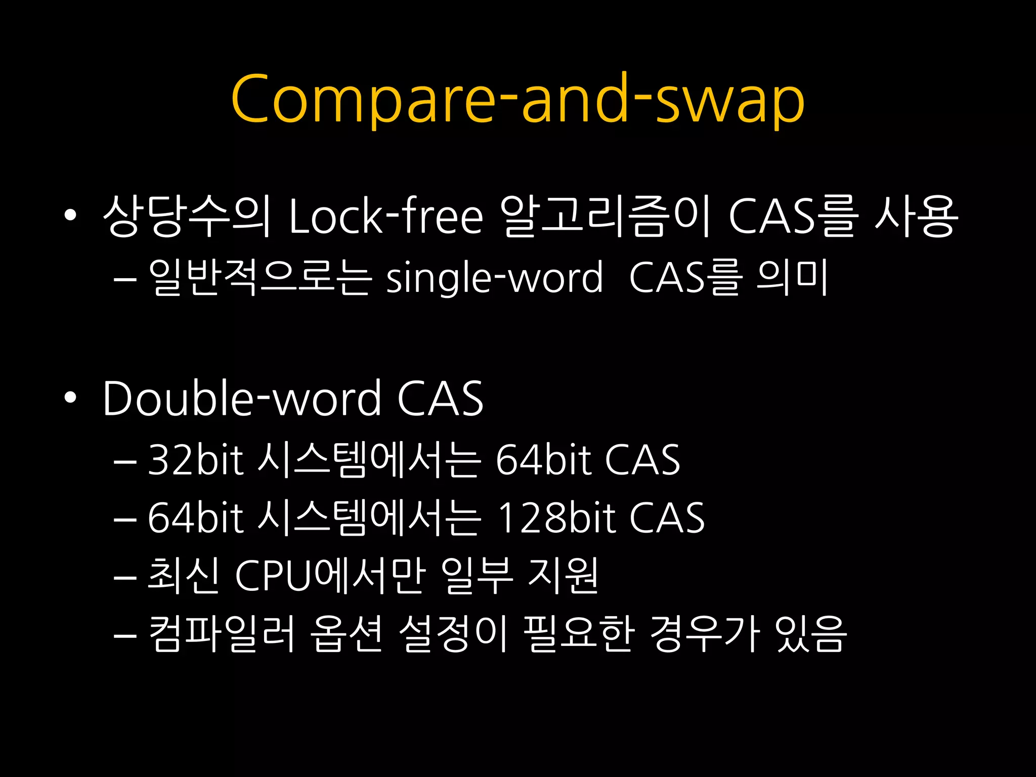 Compare-and-swap
• 상당수의 Lock-free 알고리즘이 CAS를 사용
– 일반적으로는 single-word CAS를 의미
• Double-word CAS
– 32bit 시스템에서는 64bit CAS
– 64bit 시스템에서는 128bit CAS
– 최신 CPU에서만 일부 지원
– 컴파일러 옵션 설정이 필요한 경우가 있음
 