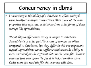 Concurrency in dbms
• Concurrency is the ability of a database to allow multiple
users to affect multiple transactions. This is one of the main
properties that separates a database from other forms of data
storage like spreadsheets.
The ability to offer concurrency is unique to databases.
Spreadsheets or other flat file means of storage are often
compared to databases, but they differ in this one important
regard. Spreadsheets cannot offer several users the ability to
view and work on the different data in the same file, because
once the first user opens the file it is locked to other users.
Other users can read the file, but may not edit data.
 