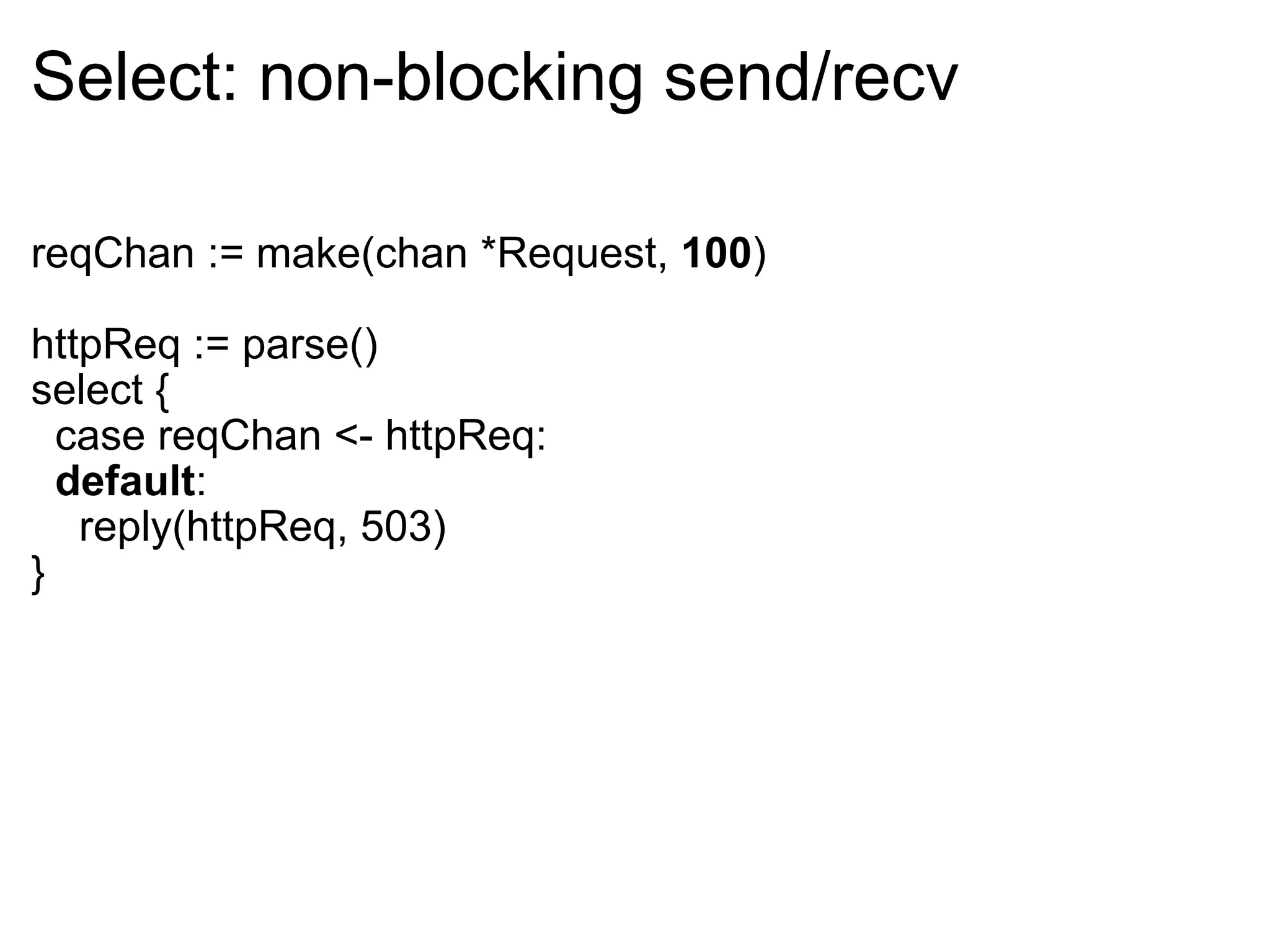 Select: non-blocking send/recv reqChan := make(chan *Request,  100 ) httpReq := parse() select {    case reqChan <- httpReq:    default :      reply(httpReq, 503) } 
