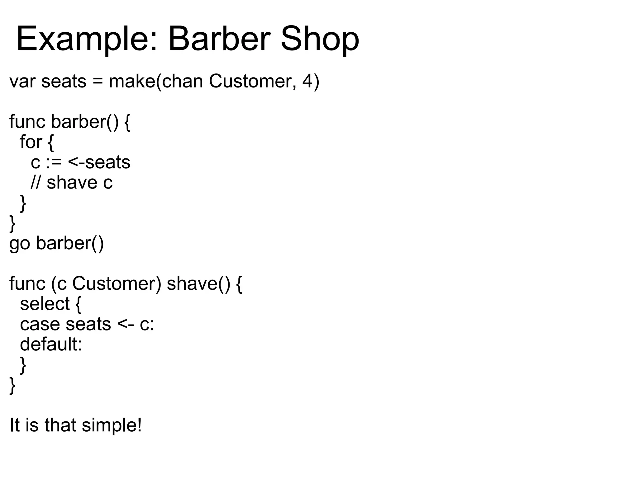 Example: Barber Shop var seats = make(chan Customer, 4) func barber() {    for {      c := <-seats      // shave c    } } go barber() func (c Customer) shave() {    select {    case seats <- c:    default:    } } It is that simple! 