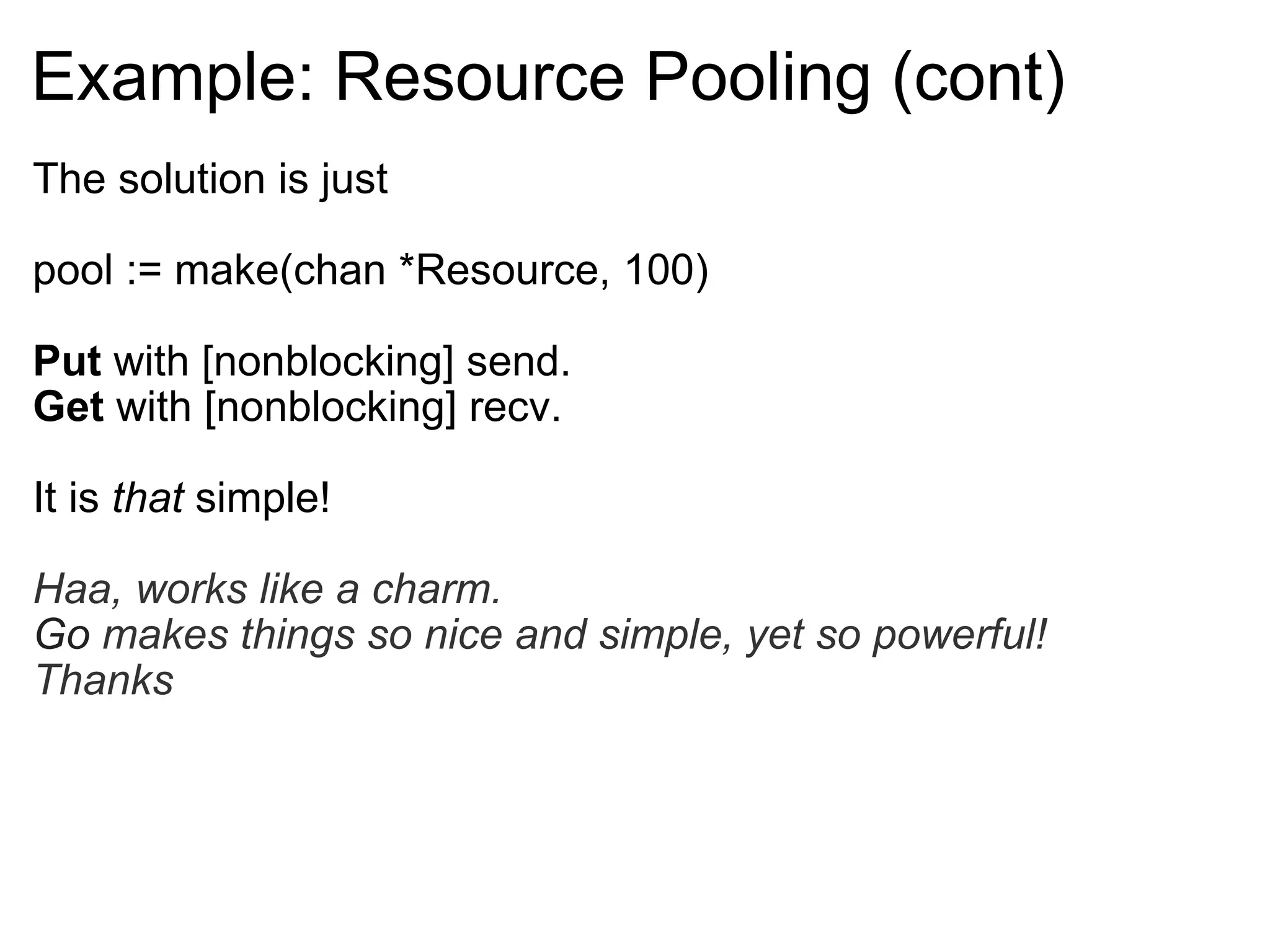 Example: Resource Pooling (cont) The solution is just pool := make(chan *Resource, 100) Put  with [nonblocking] send. Get  with [nonblocking] recv. It is  that  simple! Haa, works like a charm. Go  makes things so nice and simple, yet so powerful! Thanks 