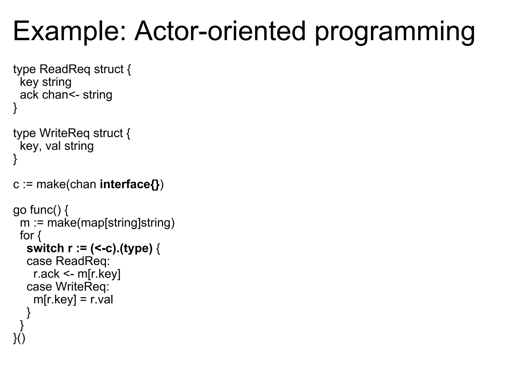 Example: Actor-oriented programming type ReadReq struct {    key string    ack chan<- string } type WriteReq struct {    key, val string } c := make(chan  interface{} ) go func() {    m := make(map[string]string)    for {      switch r := (<-c).(type)  {      case ReadReq:        r.ack <- m[r.key]      case WriteReq:        m[r.key] = r.val      }    } }() 