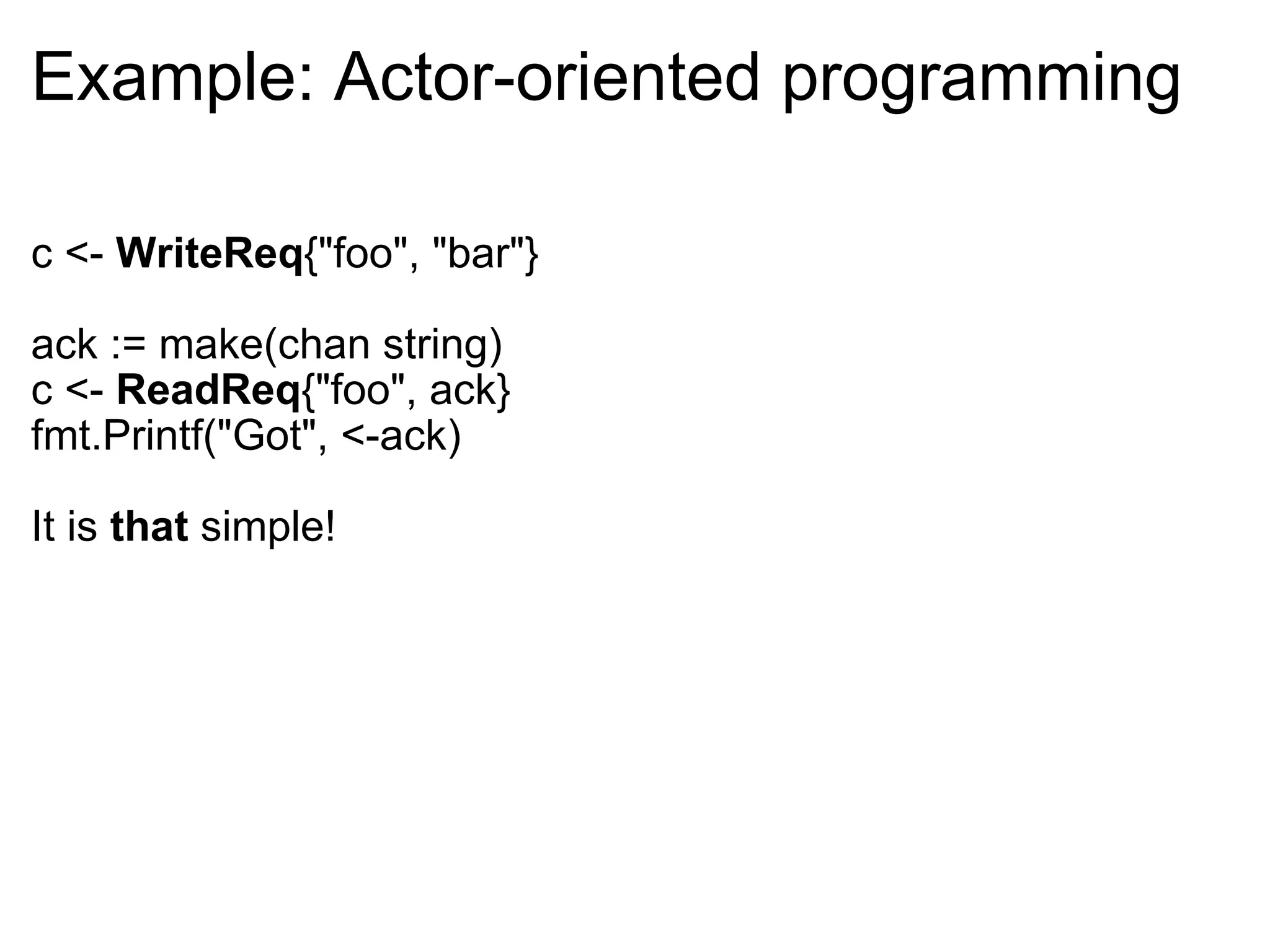 Example: Actor-oriented programming c <-  WriteReq {&quot;foo&quot;, &quot;bar&quot;} ack := make(chan string) c <-  ReadReq {&quot;foo&quot;, ack} fmt.Printf(&quot;Got&quot;, <-ack) It is  that  simple! 