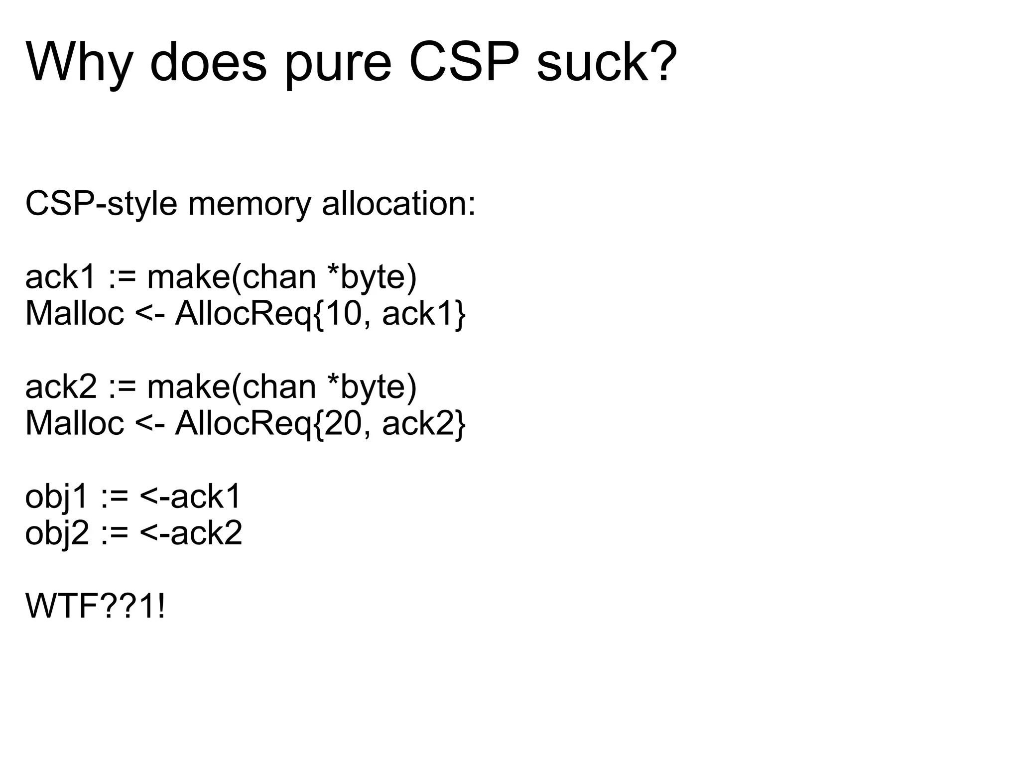 Why does pure CSP suck? CSP-style memory allocation: ack1 := make(chan *byte) Malloc <- AllocReq{10, ack1} ack2 := make(chan *byte) Malloc <- AllocReq{20, ack2} obj1 := <-ack1 obj2 := <-ack2 WTF??1! 