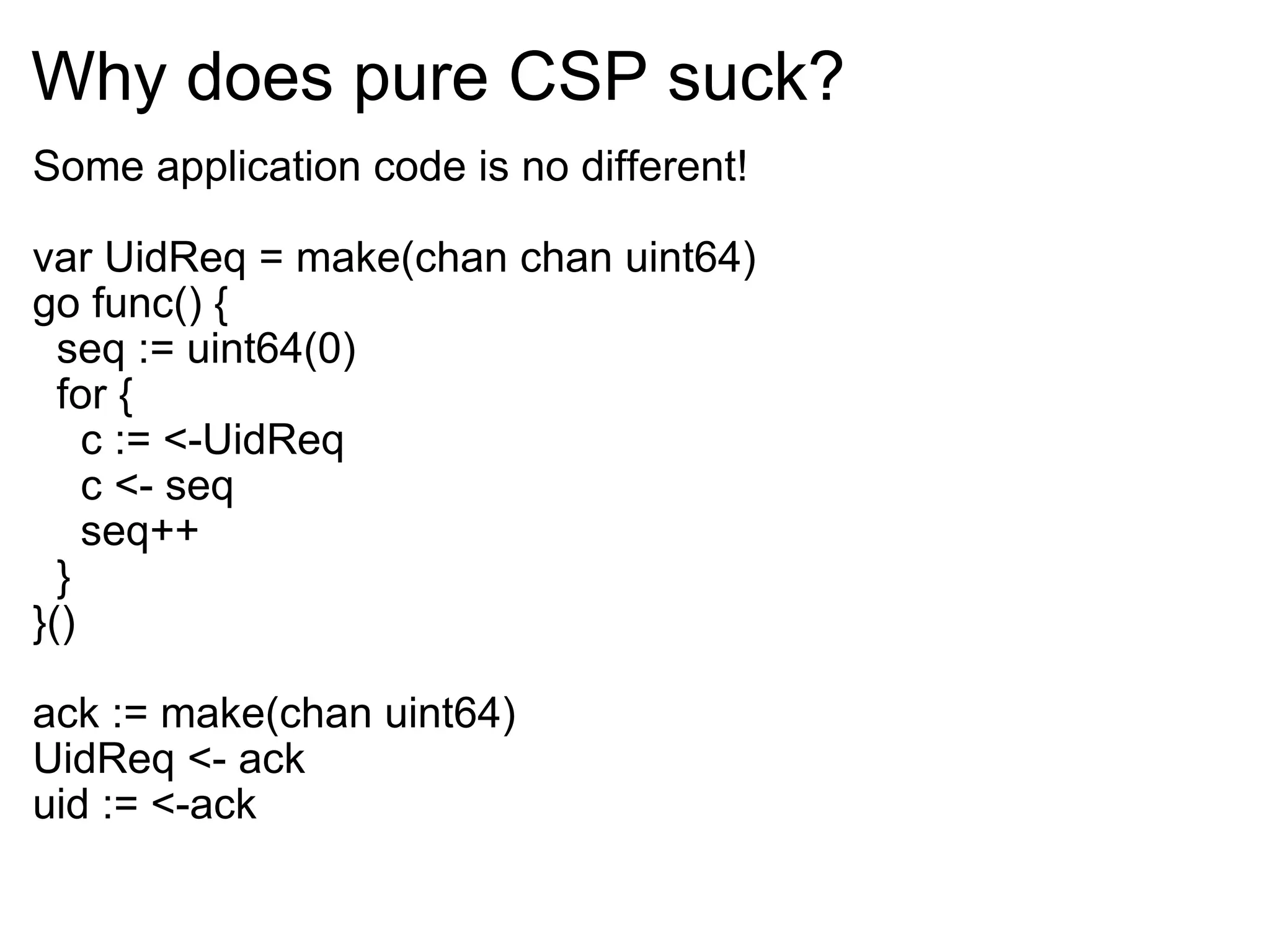 Why does pure CSP suck? Some application code is no different! var UidReq = make(chan chan uint64) go func() {    seq := uint64(0)    for {      c := <-UidReq      c <- seq      seq++    } }() ack := make(chan uint64) UidReq <- ack uid := <-ack 