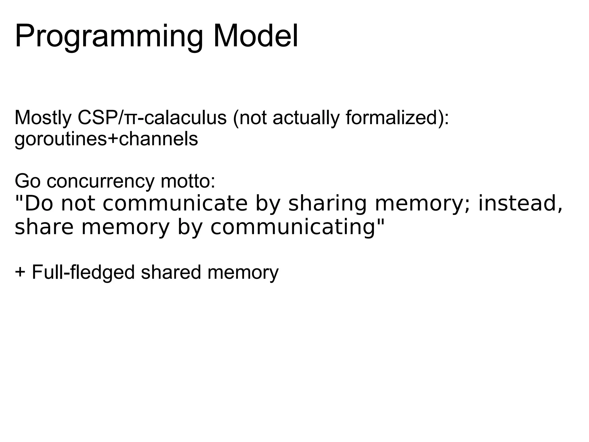 Programming Model Mostly CSP/π-calaculus (not actually formalized): goroutines+channels Go concurrency motto: &quot;Do not communicate by sharing memory; instead, share memory by communicating&quot; + Full-fledged shared memory 