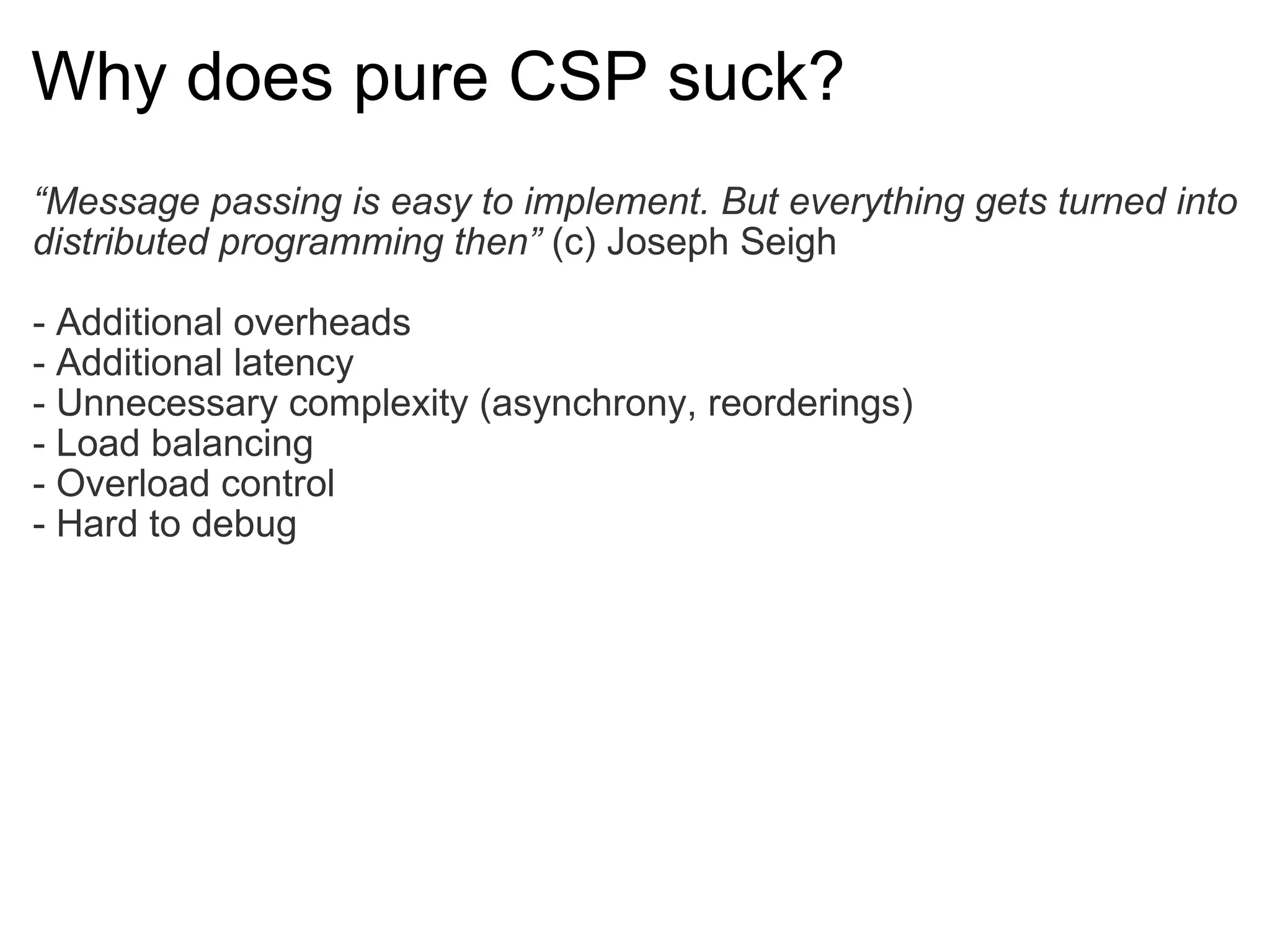 Why does pure CSP suck? “ Message passing is easy to implement. But everything gets turned into distributed programming then”  (c) Joseph Seigh - Additional overheads - Additional latency - Unnecessary complexity (asynchrony, reorderings) - Load balancing - Overload control - Hard to debug 