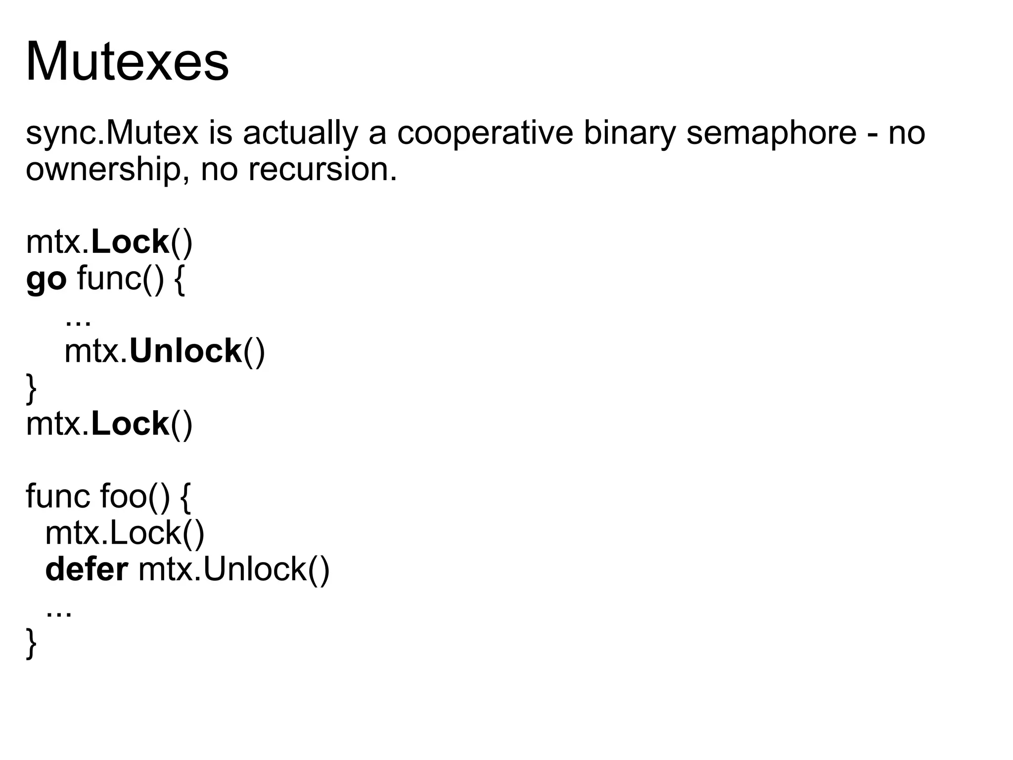 Mutexes sync.Mutex is actually a cooperative binary semaphore - no ownership, no recursion. mtx. Lock () go  func() {      ...      mtx. Unlock () } mtx. Lock () func foo() {    mtx.Lock()    defer  mtx.Unlock()    ... } 
