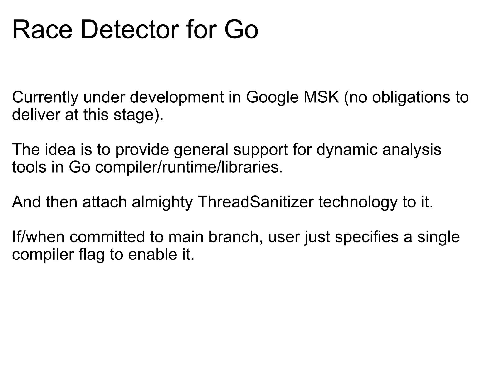 Race Detector for Go Currently under development in Google MSK (no obligations to deliver at this stage). The idea is to provide general support for dynamic analysis tools in Go compiler/runtime/libraries. And then attach almighty ThreadSanitizer technology to it. If/when committed to main branch, user just specifies a single compiler flag to enable it. 