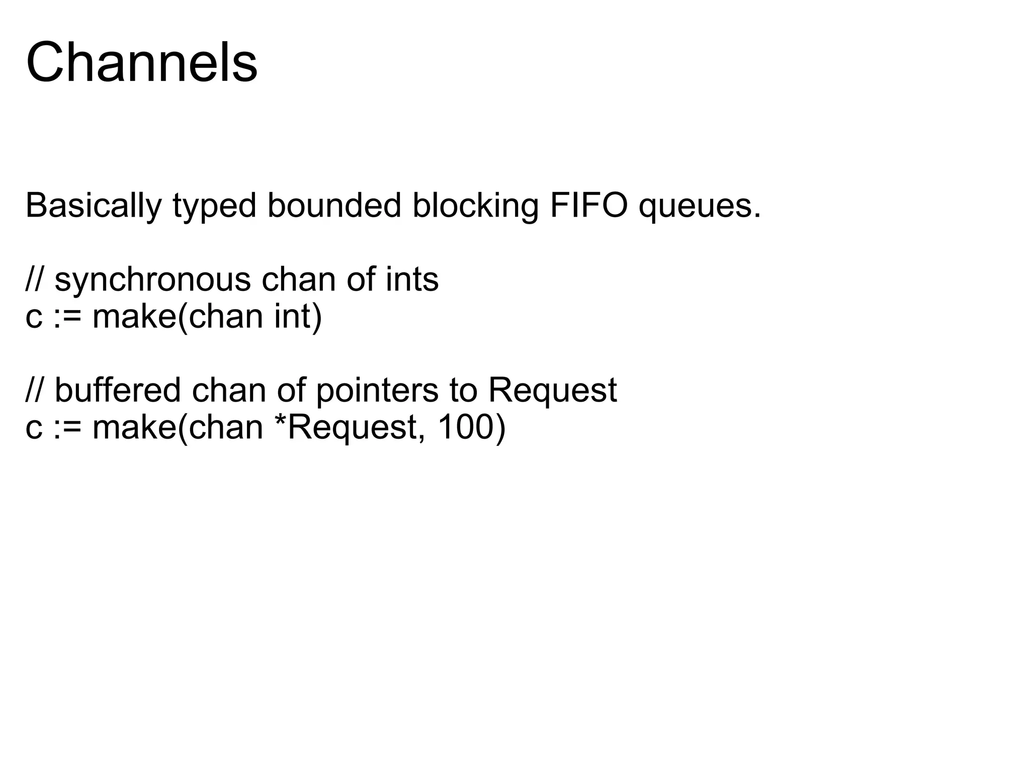 Channels Basically typed bounded blocking FIFO queues. // synchronous chan of ints c := make(chan int) // buffered chan of pointers to Request c := make(chan *Request, 100)  