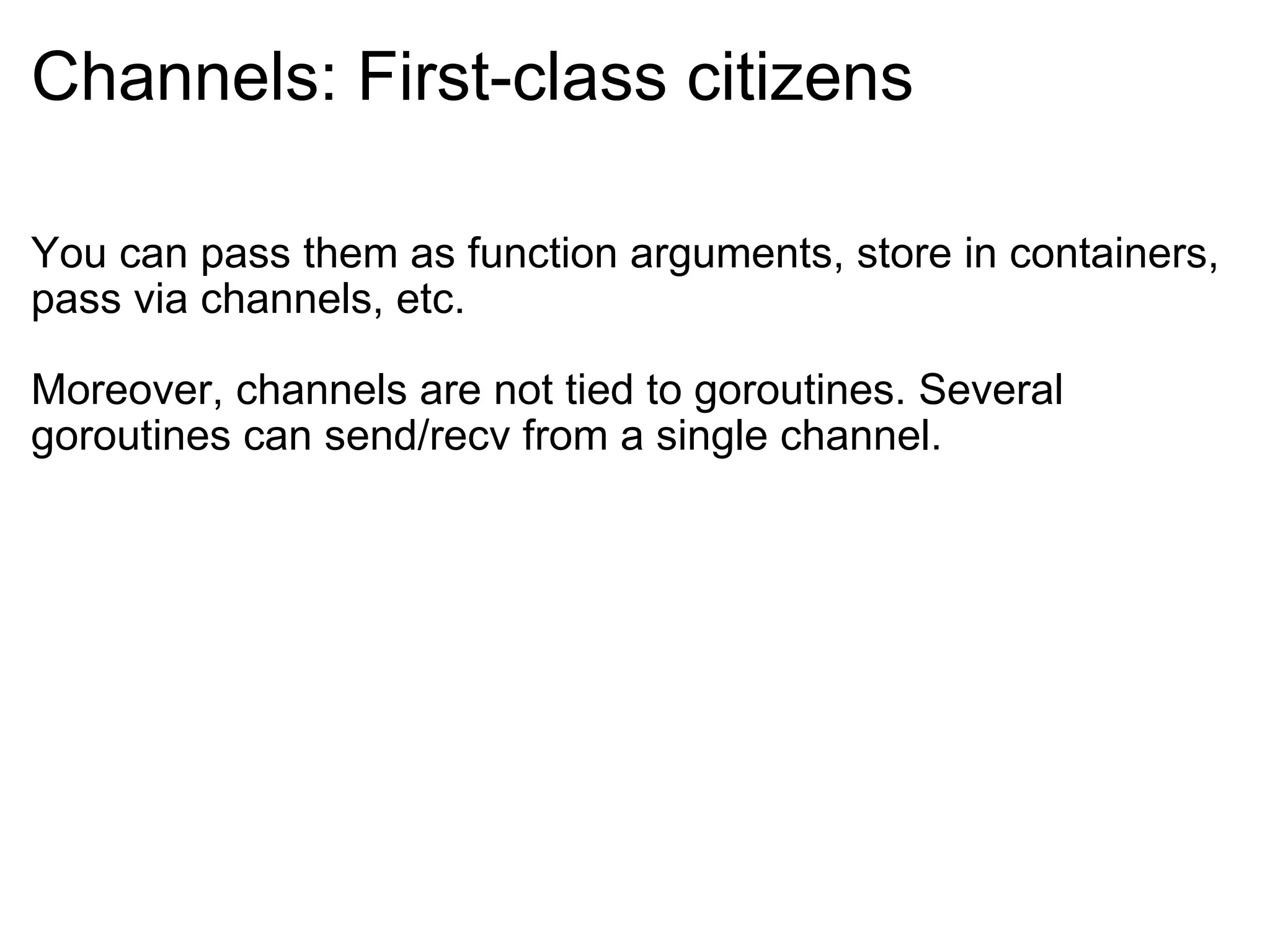 Channels: First-class citizens You can pass them as function arguments, store in containers, pass via channels, etc. Moreover, channels are not tied to goroutines. Several goroutines can send/recv from a single channel. 