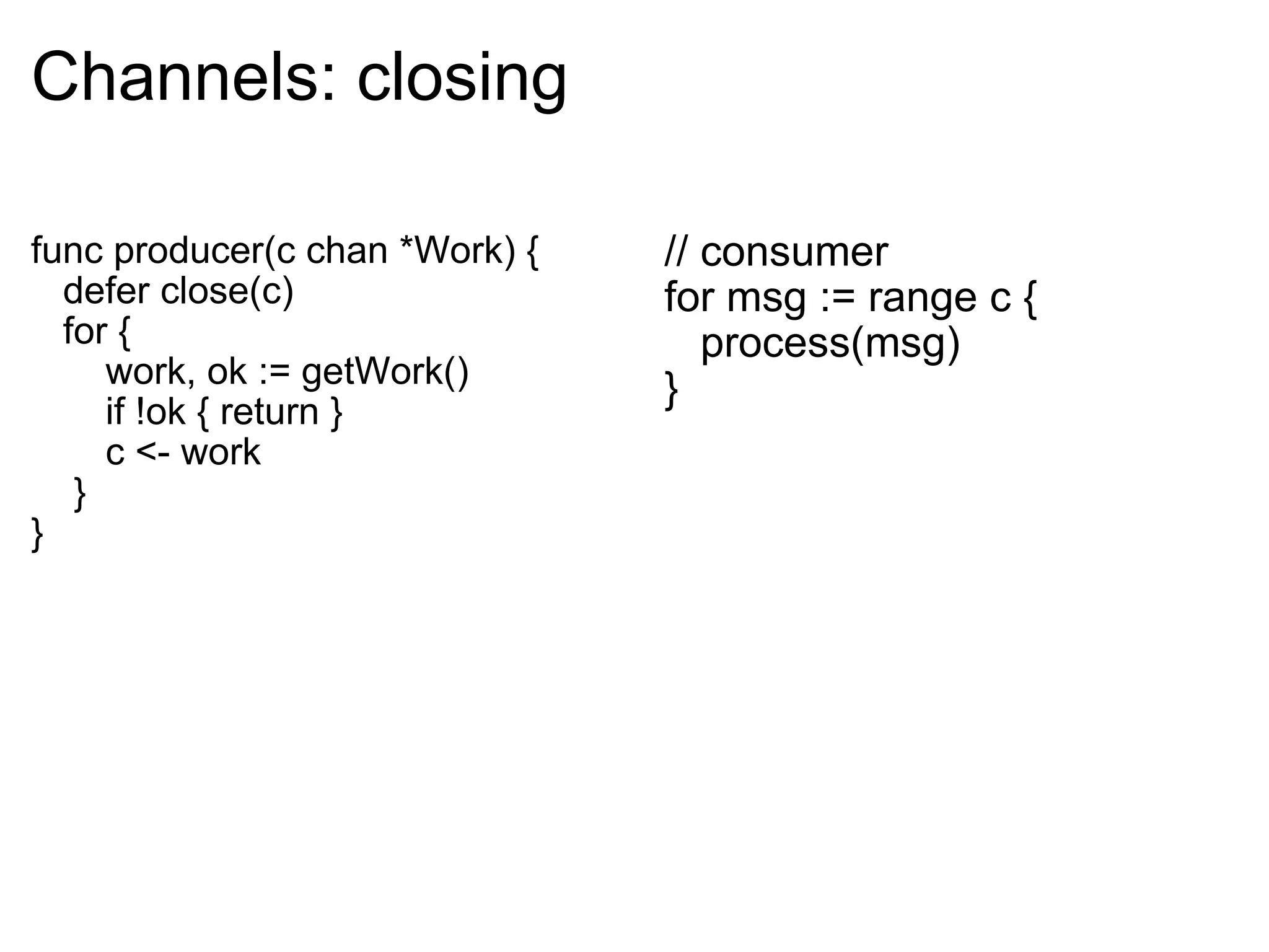 Channels: closing func producer(c chan *Work) {     defer close(c)     for {         work, ok := getWork()         if !ok { return }         c <- work      } } // consumer for msg := range c {     process(msg) } 