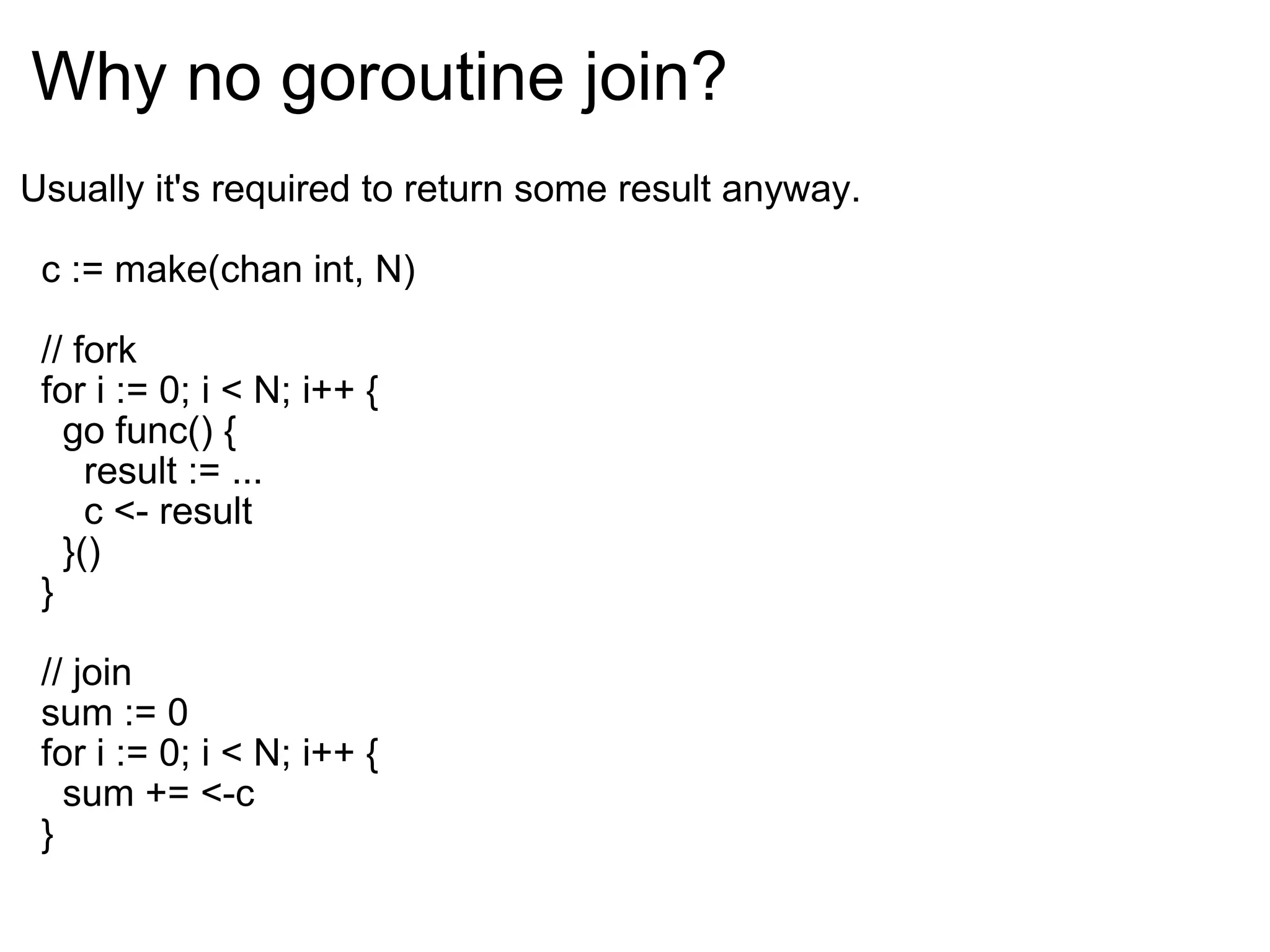Why no goroutine join? Usually it's required to return some result anyway.    c := make(chan int, N)    // fork    for i := 0; i < N; i++ {      go func() {        result := ...        c <- result      }()    }    // join    sum := 0    for i := 0; i < N; i++ {      sum += <-c    } 