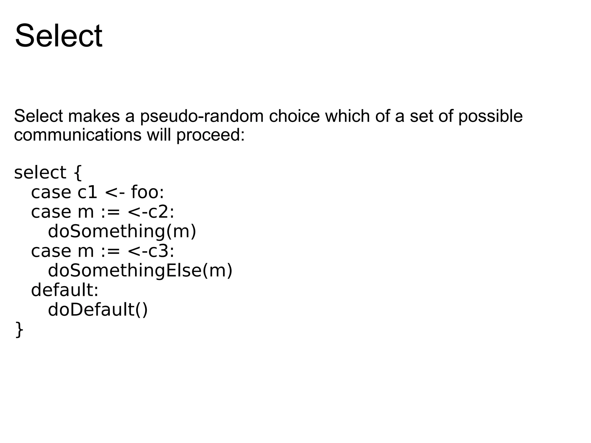 Select Select makes a pseudo-random choice which of a set of possible communications will proceed: select {   case c1 <- foo:    case m := <-c2:      doSomething(m)    case m := <-c3:      doSomethingElse(m)    default:      doDefault() } 
