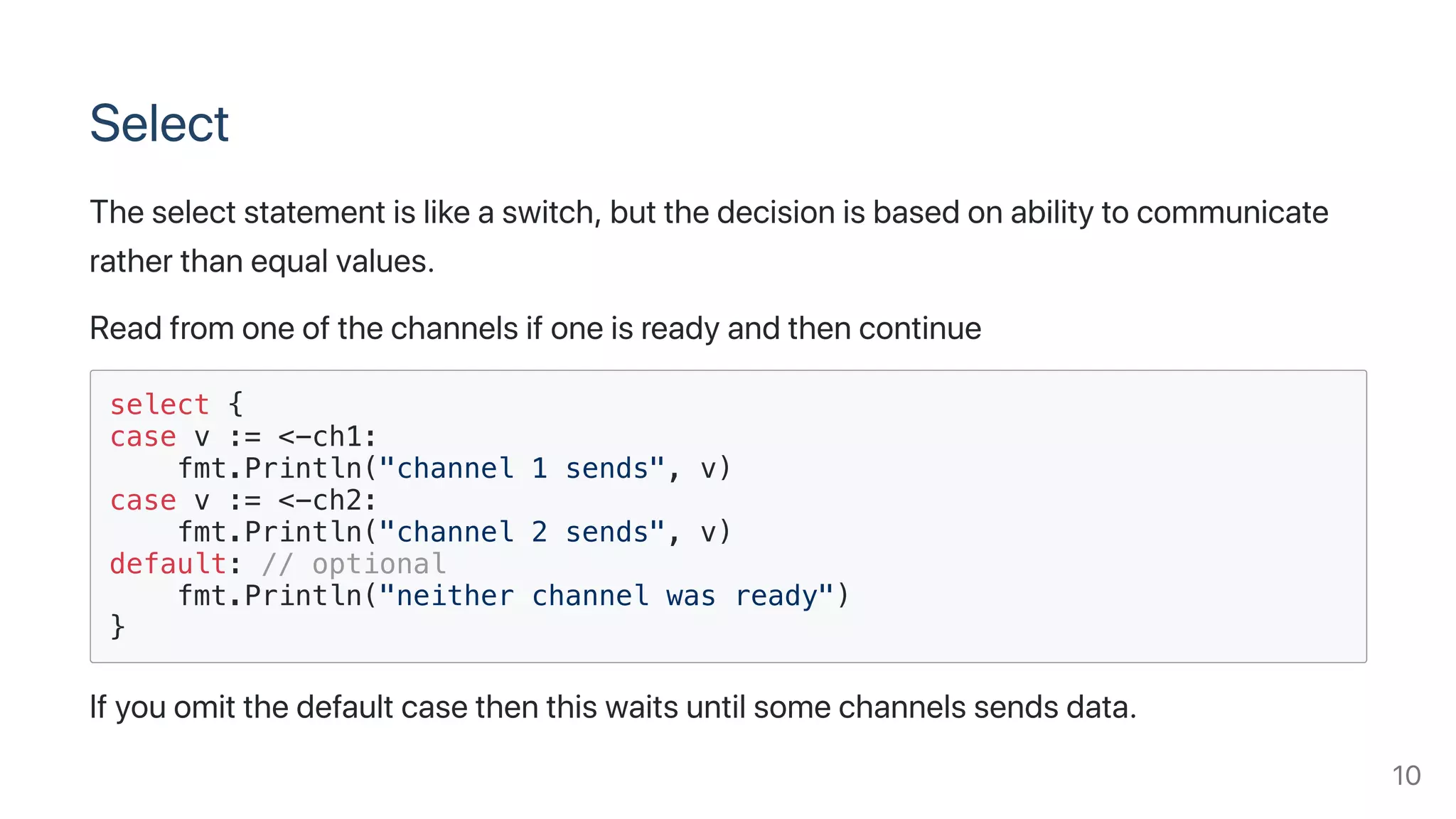 Select
Theselectstatementislikeaswitch,butthedecisionisbasedonabilitytocommunicate
ratherthanequalvalues.
Readfromoneofthechannelsifoneisreadyandthencontinue
select {
case v := <-ch1:
fmt.Println("channel 1 sends", v)
case v := <-ch2:
fmt.Println("channel 2 sends", v)
default: // optional
fmt.Println("neither channel was ready")
}
Ifyouomitthedefaultcasethenthiswaitsuntilsomechannelssendsdata.
10
 