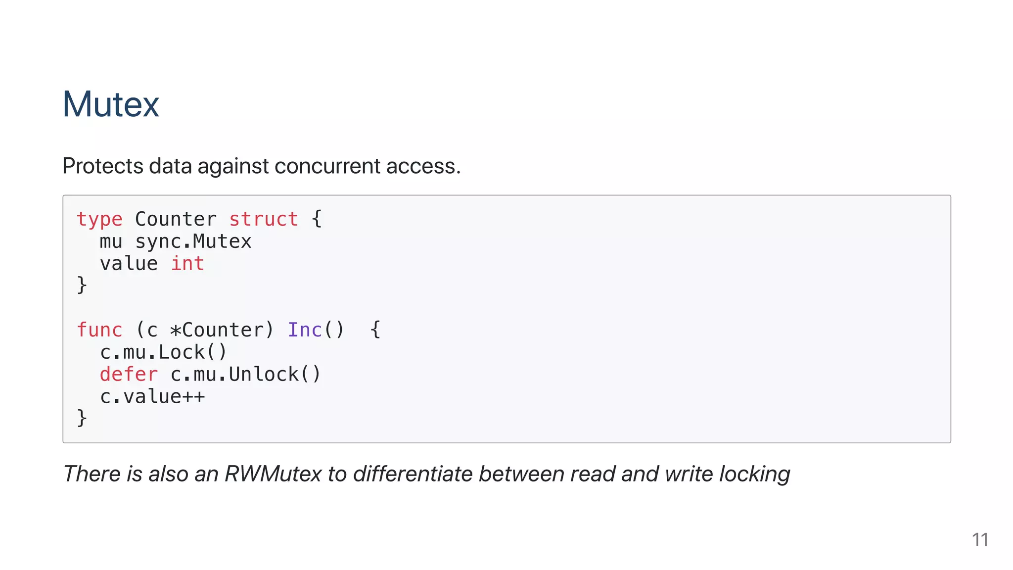 Mutex
Protectsdataagainstconcurrentaccess.
type Counter struct {
mu sync.Mutex
value int
}
func (c *Counter) Inc() {
c.mu.Lock()
defer c.mu.Unlock()
c.value++
}
ThereisalsoanRWMutextodifferentiatebetweenreadandwritelocking
11
 