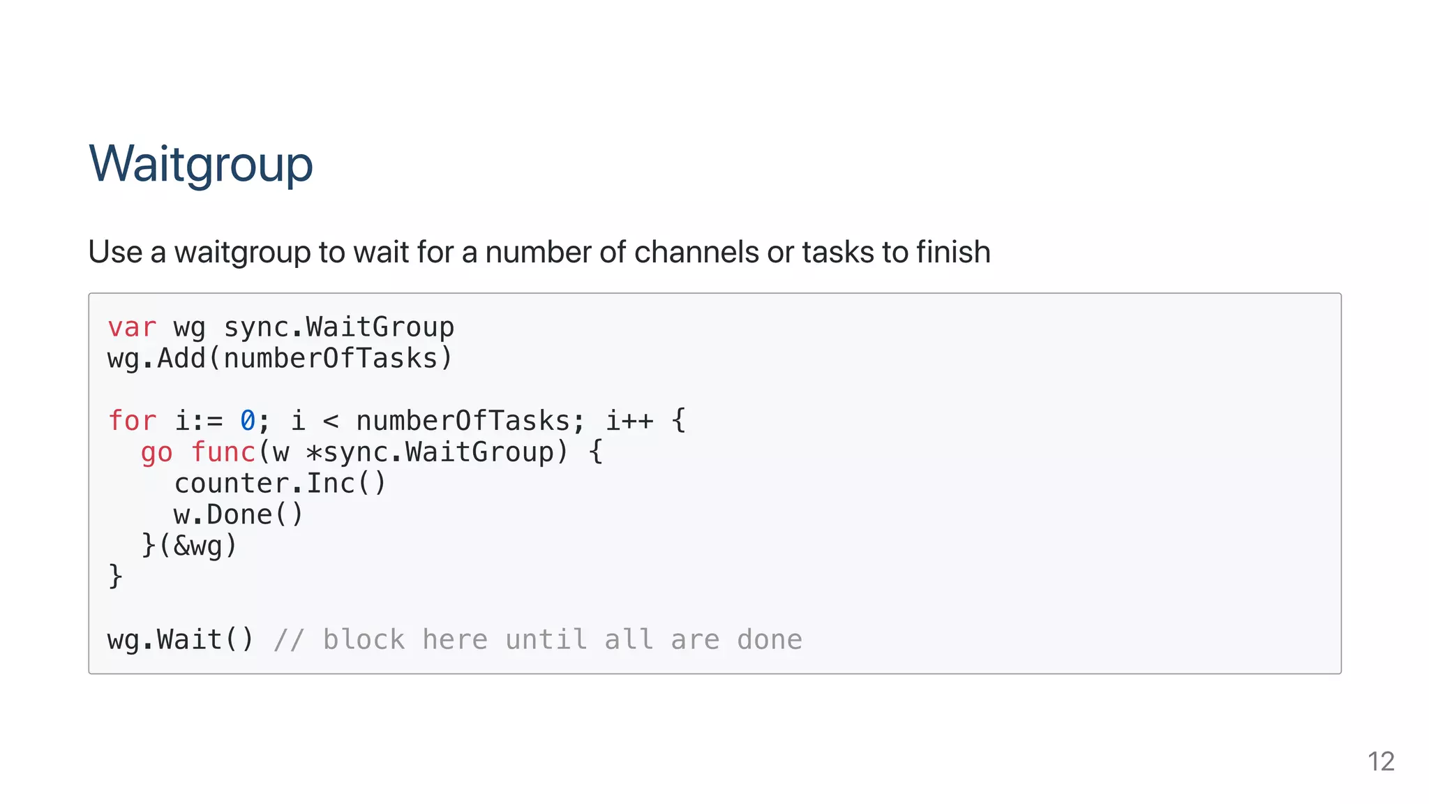 Waitgroup
Useawaitgrouptowaitforanumberofchannelsortaskstofinish
var wg sync.WaitGroup
wg.Add(numberOfTasks)
for i:= 0; i < numberOfTasks; i++ {
go func(w *sync.WaitGroup) {
counter.Inc()
w.Done()
}(&wg)
}
wg.Wait() // block here until all are done
12
 