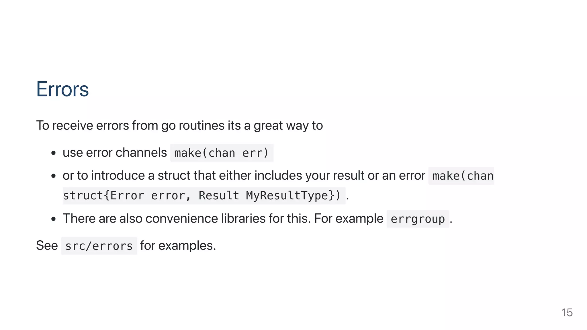 Errors
Toreceiveerrorsfromgoroutinesitsagreatwayto
useerrorchannels make(chan err)
ortointroduceastructthateitherincludesyourresultoranerror make(chan
struct{Error error, Result MyResultType}) .
Therearealsoconveniencelibrariesforthis.Forexample errgroup .
See src/errors forexamples.
15
 