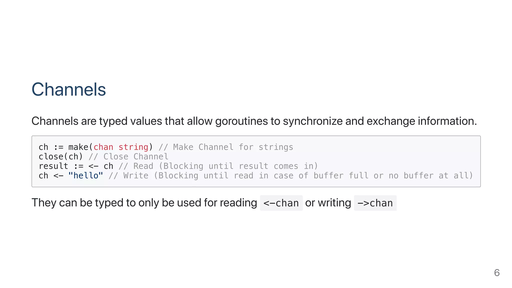Channels
Channelsaretypedvaluesthatallowgoroutinestosynchronizeandexchangeinformation.
ch := make(chan string) // Make Channel for strings
close(ch) // Close Channel
result := <- ch // Read (Blocking until result comes in)
ch <- "hello" // Write (Blocking until read in case of buffer full or no buffer at all)
Theycanbetypedtoonlybeusedforreading <-chan orwriting ->chan
6
 