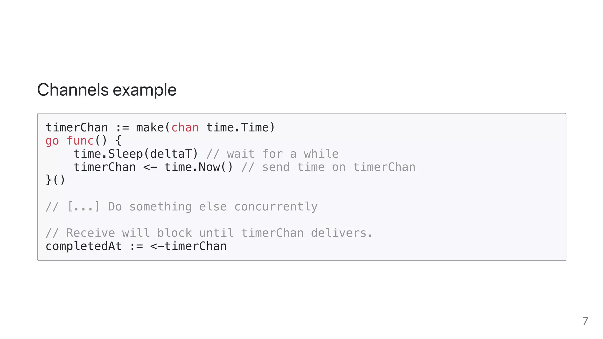 Channelsexample
timerChan := make(chan time.Time)
go func() {
time.Sleep(deltaT) // wait for a while
timerChan <- time.Now() // send time on timerChan
}()
// [...] Do something else concurrently
// Receive will block until timerChan delivers.
completedAt := <-timerChan
7
 