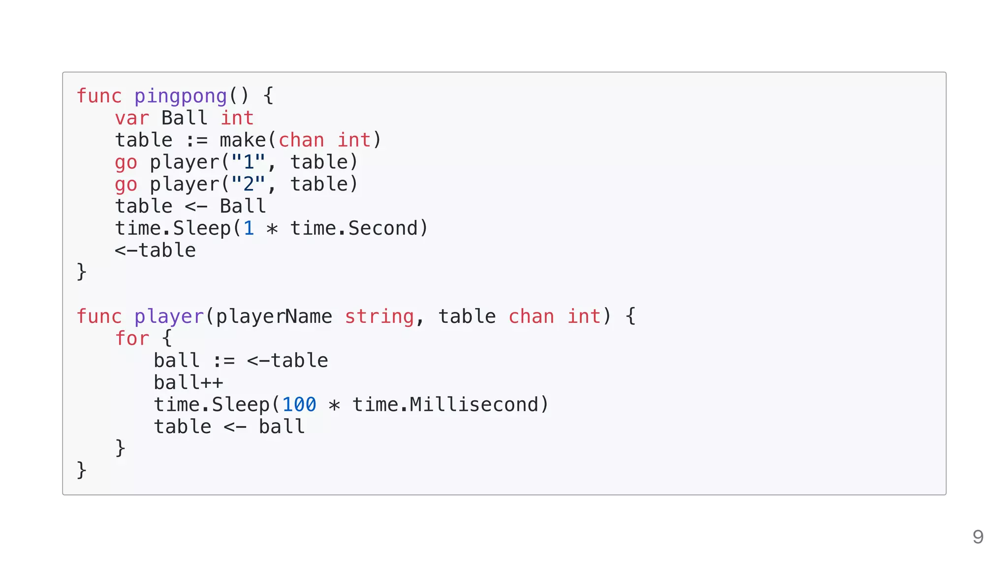 func pingpong() {
var Ball int
table := make(chan int)
go player("1", table)
go player("2", table)
table <- Ball
time.Sleep(1 * time.Second)
<-table
}
func player(playerName string, table chan int) {
for {
ball := <-table
ball++
time.Sleep(100 * time.Millisecond)
table <- ball
}
}
9
 