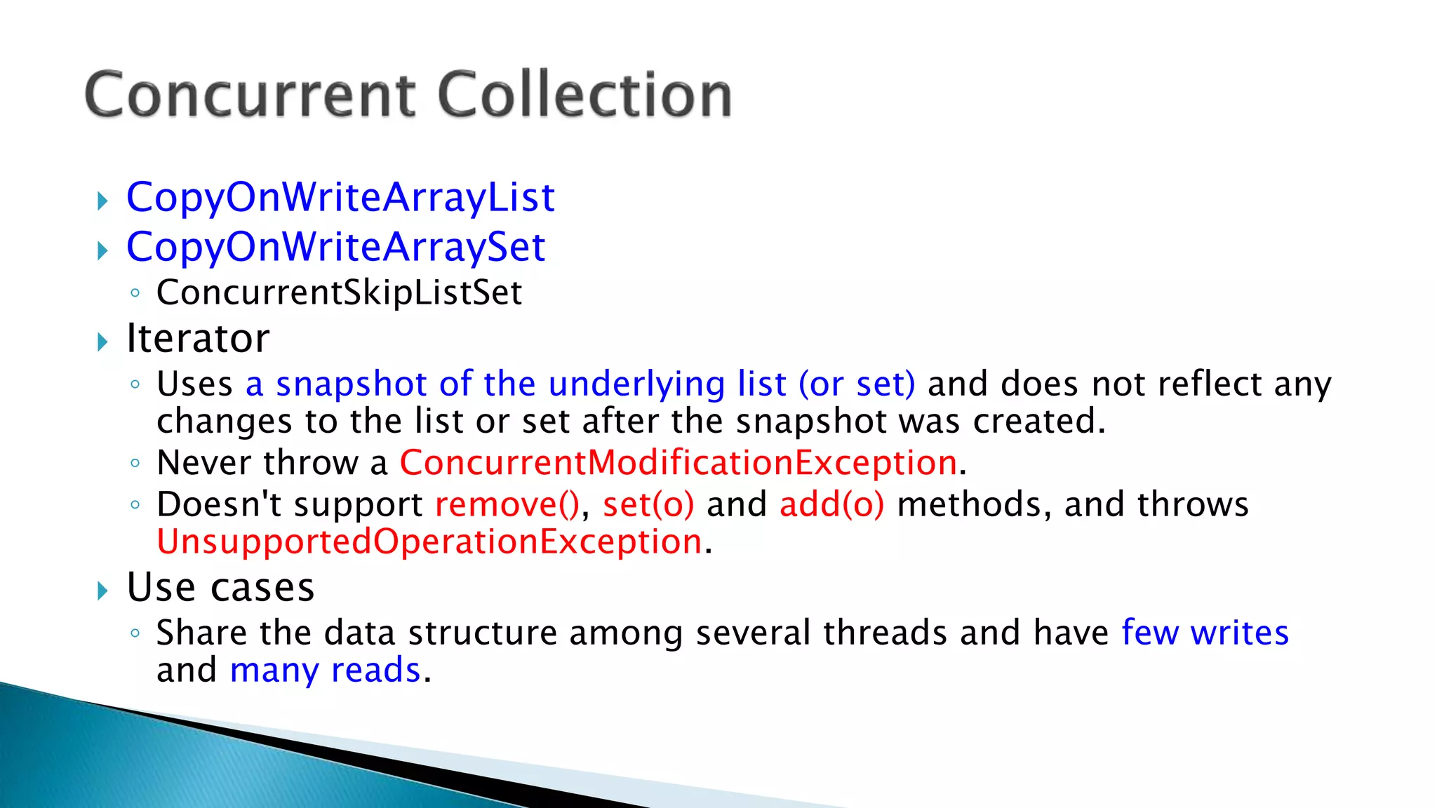  CopyOnWriteArrayList
 CopyOnWriteArraySet
◦ ConcurrentSkipListSet
 Iterator
◦ Uses a snapshot of the underlying list (or set) and does not reflect any
changes to the list or set after the snapshot was created.
◦ Never throw a ConcurrentModificationException.
◦ Doesn't support remove(), set(o) and add(o) methods, and throws
UnsupportedOperationException.
 Use cases
◦ Share the data structure among several threads and have few writes
and many reads.
 