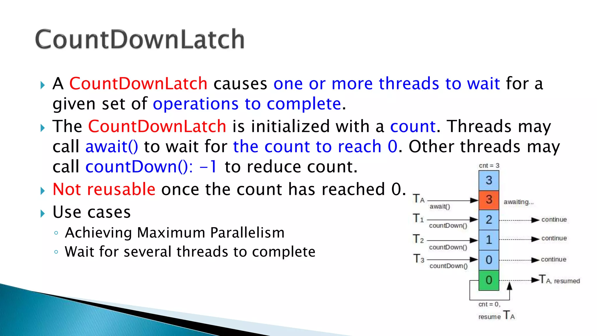  A CountDownLatch causes one or more threads to wait for a
given set of operations to complete.
 The CountDownLatch is initialized with a count. Threads may
call await() to wait for the count to reach 0. Other threads may
call countDown(): -1 to reduce count.
 Not reusable once the count has reached 0.
 Use cases
◦ Achieving Maximum Parallelism
◦ Wait for several threads to complete
 